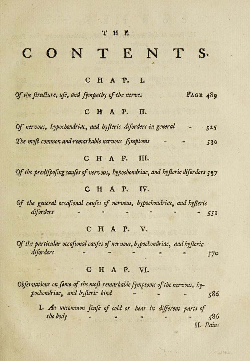 T H K CONTENTS- CHAP. L Of the fru^ure, ufi, and fmpath) of the nerves , Page 4851 CHAP. II. Of nervous, hypochondriac, and hyjleric diforders in general 5-25 T/>^ mojl common andremarkahk nervous fymptoms - « ^*30 CHAP. III. Of the predtfpofmgcaufes of nervous, hypochondriac, and hyfleric diforders CHAP. IV. Of the general occaftonal caufes of nervous, hypochondriac, and hyjleric diforders CHAP. V. Of the particular occaftonal caufes of nervous, hypochondriac, and hyjleric diforders - - - - . CHAP. VI. Ohfervations on feme of the moJl remarkable fymptoms ofthe nervous, hy¬ pochondriac, and hyjleric kind - - - 586 I. An uncommon fenfe of cold or heat in different parts of the body • * « - - j;86