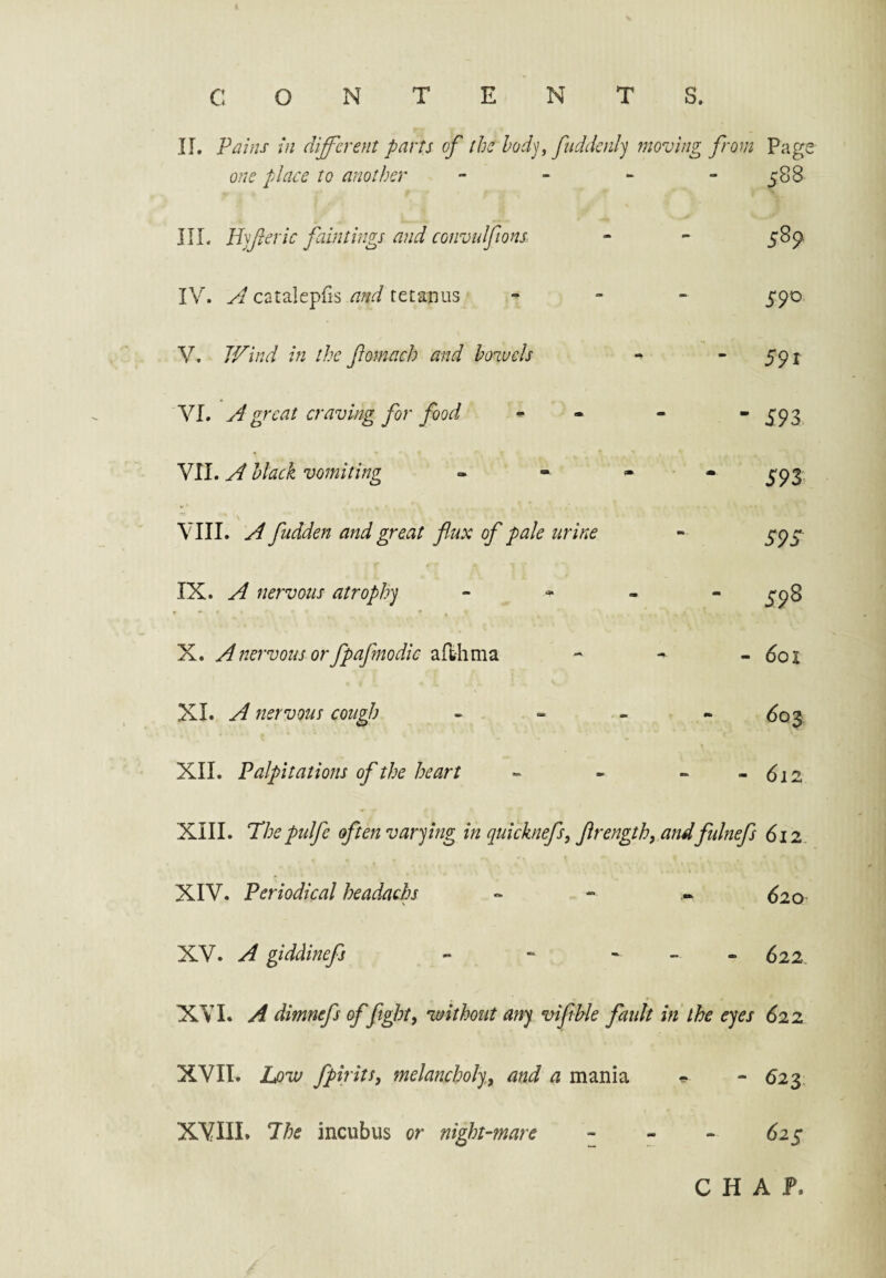 c o N E N S. II. Pains in different parts of the hodj ffuddcjil'j moving from Page one place to another - - - - 588 III. Hyferie faintings and convulfions IV. yd catalepfis and tetanus V. B'^ind in the fomach and bowels VI. great craving for food VII. yd black vomiting VIII. A fudden and great flux of pale urine IX. A nervous atrophy X. A nervous or fpafmodic arthma XI. A nervous cough XII. Palpitations of the heart 5^9 590 591 - 593 593 595 598 - 601 60$ - 612 XIII. Thepulfe often varying in quicknefs, flrengthy andftdnefs 612 XIV. Periodical headache 620 XV. A giddinefs 622 XVI. A dimnefs of fight, without any vifible fault in the eyes 622 XVII. Lpw fpirits, melancholy, and a mania XVIII. The incubus or night-mare “ <523, 62s C H A F.