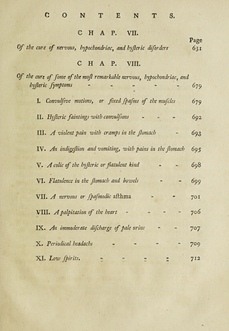 CONTENTS. CHAP. VII. Page Of the cure of nervousy ^pochondriacy andhyjleric diforders 631 CHAP. VIII. Of the curt of fome of the mojl remarkable nervous^ hypochondriac, and hyferic fymptoms - - - - ^79 A I. Convulftve motionsy or fixed fpafms of the mufcles 679 II. llyfieric faintings with convtilfions » - - 5^2 III. jd violent pain with cramps in the fiomach - ^93 IV. Ai indigejiion and vomiting, with pains in the fiomach 695 V. A colic of the hyfieric or flatulent kind - - 698 ft VI. Flatulence in the fiomach and bowels - - 699 VII. A nervous or fpafmodic aflhma « - 701 VIII. A palpitation of the heart - - - - 706 IX. An immoderate difcharge of pale urine ** - 707 X. Periodical headachs - - - - 709 XL Low fpirits, ^ - - - 712