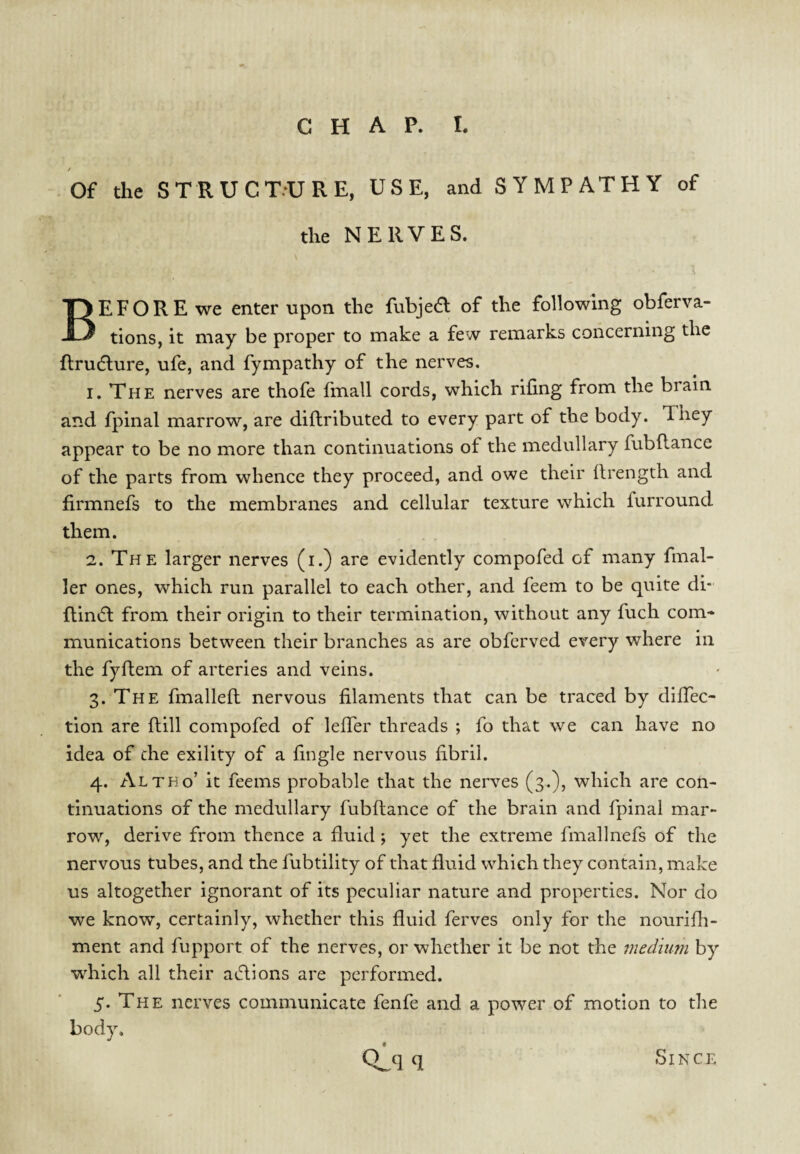 Of the STRUCT.-URE, USE, and SYMPATHY of the NERVES. Before we enter upon the fubjeft of the following obferva- tions, it may be proper to make a few remarks concerning the flru(5lure, ufe, and fympathy of the nerves. I, The nerves are thofe fmall cords, which riling from the brain and fpinal marrow, are diflributed to every part of the body. They appear to be no more than continuations of the medullary fubflance of the parts from whence they proceed, and owe their Ifrength and firmnefs to the membranes and cellular texture which furround them. 2. The larger nerves (i.) are evidently compofed of many fmal- ler ones, which run parallel to each other, and feem to be quite di- flinifl from their origin to their termination, without any fuch com¬ munications between their branches as are obferved every where in the fyfbem of arteries and veins. 3. The fmalleft nervous filaments that can be traced by diffec- tion are ftill compofed of lefTer threads ; fo that we can have no idea of the exility of a fingle nervous fibril. 4. Altho’ it feems probable that the nerves (3.)} which are con¬ tinuations of the medullary fubflance of the brain and fpinal mar¬ row, derive from thence a fluid; yet the extreme fmallnefs of the nervous tubes, and the fubtility of that fluid which they contain, make us altogether ignorant of its peculiar nature and properties. Nor do we know, certainly, whether this fluid ferves only for the nourifli- ment and fupport of the nerves, or whether it be not the tnediuni by which all their aiftions are performed. 5* The nerves communicate fenfe and a power of motion to the body. Since