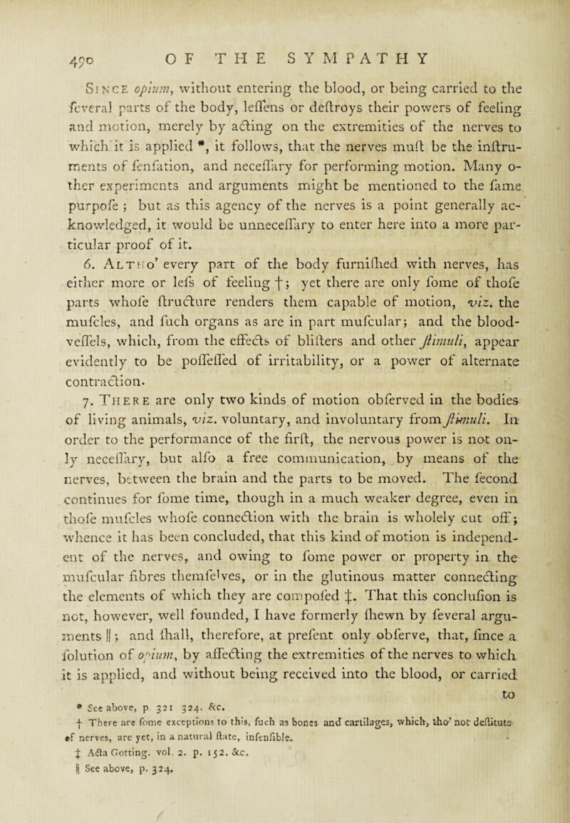 4po Since opmm^ without entering the blood, or being carried to the feveral parts of the body, leflens or deftroys their powers of feeling and motion, merely by ad;ing on the extremities of the nerves to which it is applied *, it follows, that the nerves muft be the inftru- ments of fenfation, and necefliiry for performing motion. Many o- ther experiments and arguments might be mentioned to the fame purpofe ; but as this agency of the nerves is a point generally ac¬ knowledged, it would be unneceflary to enter here into a more par¬ ticular proof of it. 6. Alt no’ every part of the body furnlllied with nerves, has either more or lefs of feeling']'; yet there are only fome of thofe parts wdiofe ftrudture renders them capable of motion, ‘uiz. the mufcles, and fiicli organs as are in part mufcular; and the blood- veflels, which, from the effects of blilfers and other Jiimidi, appear evidently to be poffeffed of irritability, or a power of alternate contraction. 7. There are only two kinds of motion obferved in the bodies of living animals, %)iz. voluntary, and involuntary fromJimuli. In order to the performance of the firft, the nervous power is not on¬ ly neceffary, but alfo a free communication, by means of the nerves, between the brain and the parts to be moved. The fecond continues for fome time, though in a much weaker degree, even in thofe mufcles whofe connedtion with the brain is wholely cut off; whence it has been concluded, that this kind of motion is independ¬ ent of the nerves, and owing to fome power or property in the mufcular fibres themfeWes, or in the glutinous matter connedllng the elements of which they are compoled That this conclufion is net, however, well founded, I have formerly fhewn by feveral argu¬ ments I!; and fhall, therefore, at prefent only obferve, that, fince a folution of opmm^ by affedling the extremities of the nerves to which it is applied, and without being received into the blood, or carried to * See above, p 321 324. ^cc. f There are fome exceptions to this, fuch as bones and cartilages, which, tho-’not deAitute ef nerves, are yet, in a natural (late, infenfible. % Aifla Getting, vol. 2. p. 152. &c. I See above, p, 324.