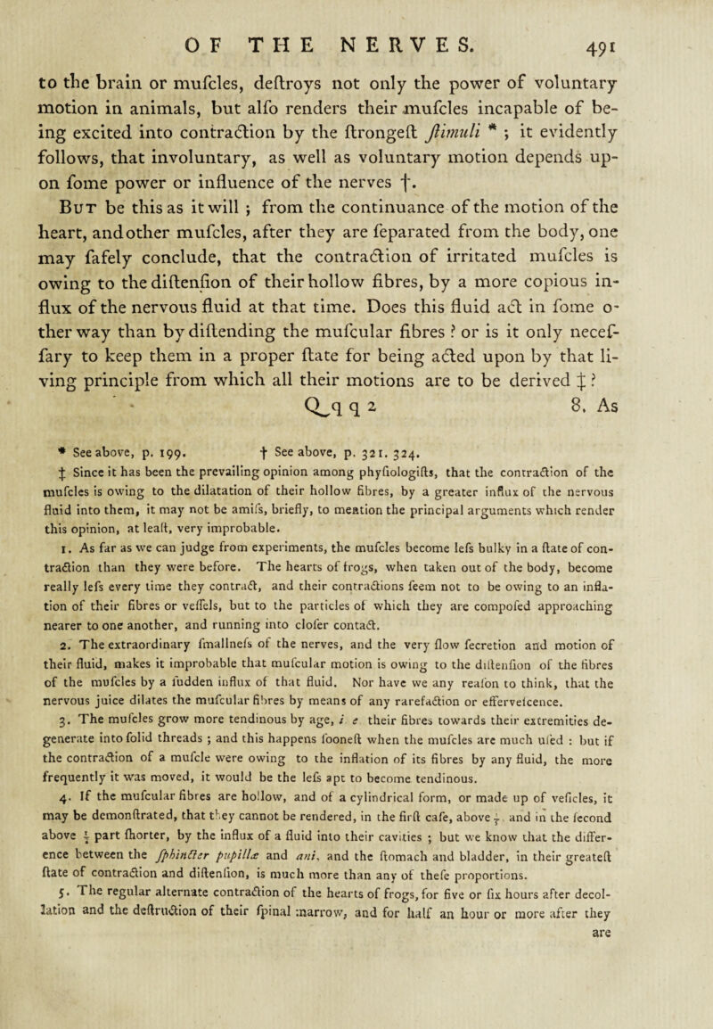 to the brain or mufcles, deflroys not only the power of voluntary motion in animals, but alfo renders their mufcles incapable of be¬ ing excited into contradlion by the flrongell Jlimuli * ; it evidently follows, that involuntary, as well as voluntary motion depends up¬ on fome power or influence of the nerves f. But be this as it will ; from the continuance of the motion of the heart, and other mufcles, after they are feparated from the body, one may fafely conclude, that the contradlion of irritated mufcles is owing to thediftenflon of their hollow fibres, by a more copious in¬ flux of the nervous fluid at that time. Does this fluid atfl in fome o- ther way than bydiflending the mufcular fibres ? or is it only necef- fary to keep them in a proper (late for being adled upon by that li¬ ving principle from which all their motions are to be derived J ? Q^q q 2 8, As * See above, p. 199. f See above, p. 321. 324. :}: Since it has been the prevailing opinion among phyfiologifts, that the contradion of the mufcles is owing to the dilatation of their hollow fibres, by a greater influx of the nervous fluid into them, it may not be amifs, briefly, to mention the principal arguments which render this opinion, at lead, very improbable. 1. As far as we can judge from experiments, the mufcles become lefs bulky in a ftateof con- tradtion than they were before. The hearts of frogs, when taken out of the body, become really lefs every lime they contradl, and their contradlions feem not to be owing to an infla¬ tion of their fibres or velTels, but to the particles of which they are compofed approaching nearer to one another, and running into clofer contadl. 2. The extraordinary fmallnefs of the nerves, and the very flow fecretion and motion of their fluid, makes it improbable that mufcular motion is owing to the dilfenfion of the fibres of the mufcles by a fudden influx of that fluid. Nor have we any reafon to think, that the nervous juice dilates the mufcular fil^res by means of any rarefa(aion or effervelcence. 3. The mufcles grow more tendinous by age, i e their fibres towards their extremities de¬ generate intofolid threads ; and this happens fooneft when the mufcles are much uled : but if the contradion of a mufcle were owing to the Inflation of its fibres by any fluid, the more frequently it was moved, it would be the lefs apt to become tendinous. 4. If the mufcular fibres are hollow, and of a cylindrical form, or made up of veficles, it may be demonftrated, that they cannot be rendered, in the firft cafe, above 1. and in the fccond above i part fhorter, by the influx of a fluid into their cavities ; but we know chat the differ¬ ence between the fphinder pupilliS and anU and the ftomach and bladder, in their greateft flate of contradlon and diftenfion, is much more than any of thefe proportions. 5* The regular alternate contradion of the hearts of frogs, for five or fix hours after decol¬ lation and the deftrudion of their Ipinal marrow, and for half an hour or more after they are