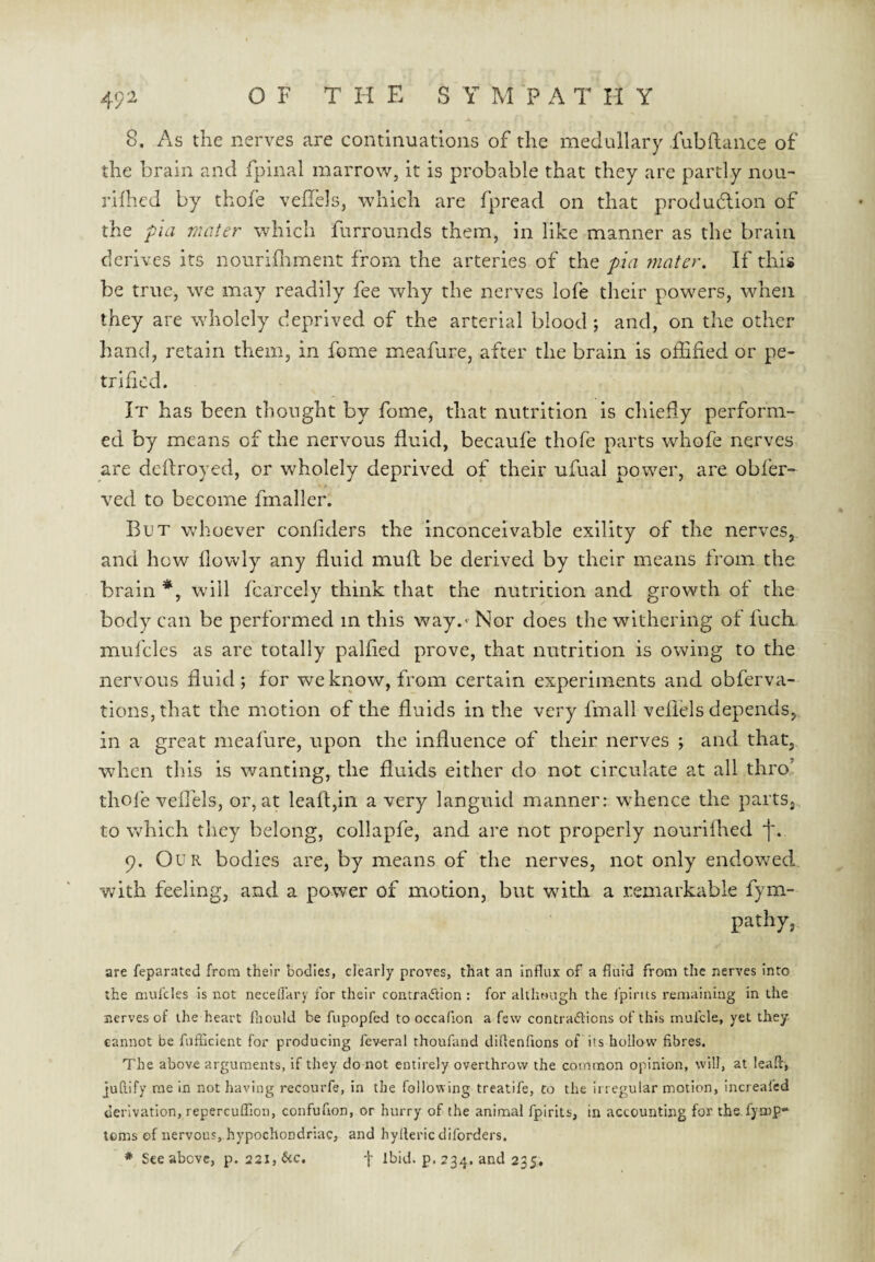 A 8. As the nerves are continuations of the medullary fubflance of the brain and fpinal marrow, it is probable that they are partly nou- rilhed by thofe veilels, which are fpread on that produdion of the pia mater which furrounds them, in like manner as the brain derives its nourifliment from the arteries of the pa 7nater. If this be true, we may readily fee why the nerves lofe their powers, when they are wholely deprived of the arterial blood; and, on the other hand, retain them, in feme meafure, after the brain is oflified or pe¬ trified. It has been thought by fome, that nutrition is chiefly perform¬ ed by means of the nervous fluid, becaufe thofe parts whofe nerves are defiroyed, or wholely deprived of their ufual power, are obfer- ved to become fmaller. But whoever confiders the inconceivable exility of the nerves, and how llowly any fluid muft be derived by their means from the brain *, will fcarcely think that the nutrition and growth of the body can be performed in this way. - Nor does the withering of fuch mul’cles as are totally palfied prove, that nutrition is owing to the nervous fluid; for we know, from certain experiments and obferva- tionSjthat the motion of the fluids in the very fmall veflels depends, in a great meafure, upon the influence of their nerves ; and that, when this is wanting, the fluids either do not circulate at all thro’ thole veffels, or, at leaft,in a very languid manner: whence the parts, to which they belong, collapfe, and are not properly nourilbed *]'. p. Our bodies are, by means of the nerves, not only endowed, with feeling, and a power of motion, but witli a remarkable fym- pathy, are feparated from their bodies, clearly proves, that an influx of a fluid from the nerves Into the niuldes is not necelTary for their contraiflion : for although the fpints remaining in the nerves of the heart fhould be fupopfed to occafion a few contradlicns of this mui'cle, yet they- cannot be fufficient for producing feveral thoufand diRenfions of its hollow fibres. The above arguments, if they do not entirely overthrow the common opinion, will, at lead, jufiify me in not having recourfe, in the following treatife, co the irregular motion, Increafed derivation, repercuffion, confufion, or hurry of the animal fpirits, in accounting for the.fyrop- toms of nervous, hypochondriac, and hyllericdiforders. * See above, p. 22i,&c. f Ibid. p. 234. and 235,