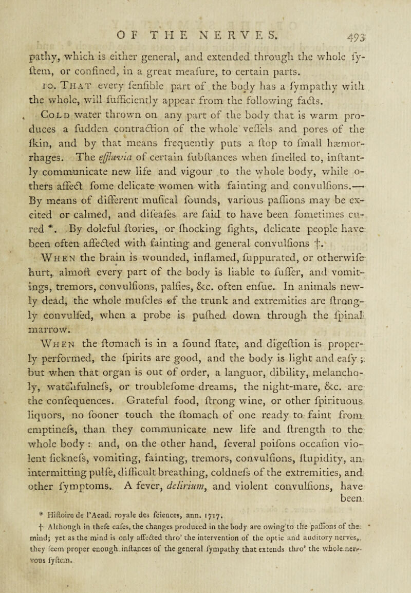 49^ pathy, which is either general, and extended through the whole ly* Rem, or confined, in a great meafure, to certain parts. 10. That every leniible part of the body has a fympathy with the whole, will fliihciently appear from the follov/lng fads. Cold water thrown on any part of the body that is warm pro¬ duces a fuddeii contradion of the whole veffels and pores of the fkin, and by that means frequently puts a Rop to fmall haemor¬ rhages. The of certain fubftances when fmelled to, iiiftant- ly communicate new life and vigour to the whole body, while o- thers affed fome delicate women with fainting and convulfons.— By means of different mufical founds, various paffions may be ex¬ cited or calmed, and difeafes are faid to have been fometimes cu¬ red *, By doleful flories, or fhocking fights, delicate people have- been often affeded with fainting and general convulfions f. When the brain is wounded, inflamed, fuppurated, or otherwife- hurt, almofl every part of the body is liable to fuffer, and vomit¬ ings, tremors, convulfions, palfies, &c. often enfue. In animals new¬ ly dead, the whole mufcles ®f the trunk and extremities are flrong- ly convulfed, when a probe is pufhed down through the fpinal- m arrow. When the flomacli is in a found Rate, and dl'geRion is proper¬ ly performed, the fpirits are good, and the body is light and eafy ;; but when that organ is out of order, a languor, dibility, melancho¬ ly, watchfulnefs, or troublefome dreams, the night-mare, &c. are the confequences. Grateful food, Rrong wine, or other fpirituous liquors, no fooner touch the Romach of one ready to faint from emptinefs, than they communicate new life and Rrength to the whole body : and, on the other hand, feveral poifons occaRon vio¬ lent Rcknefs, vomiting, fainting, tremors, convulfions, Rupidity, am intermitting pulfe, difficult breathing, coldnefs of the extremities, and other fymptoms. A fever, delirmni, and violent convulfions, have been ^ Hiftoire de I’Acad. royale des fciences, ann. 1717. Although in thefe cafes, the changes produced in the body are owing'to the paffions of the. mind; yet as the mind is only affedted thro’ the intervention of the optic and auditory nerves,, they Teem proper enough inilances of the general fympathy that extends thro’ the whole-ner?- vous I'yftcm,