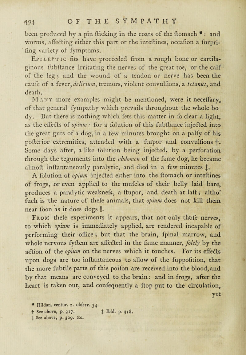 been produced by a pin flicking in the coats of the flomach * : and worms, affecting either this part or the inteflines, occafion a furpri- fing variety of fymptoms. Epileptic fits have proceeded from a rough bone or cartila¬ ginous fubftance irritating the nerves of the great toe, or the calf of the leg ; and the wound of a tendon or nerve has been the caufe of a fever, delirium^ tremors, violent convulfions, a tetanus, and death. Many more examples might be mentioned, were it neceffary, of that general fympathy which prevails throughout the whole bo dy. But there is nothing which fets this matter in fo clear a light, as the effedls of opium: for a folution of this fubflance injedled into the great guts of a dog, in a few minutes brought on a palfy of his poflerior extremities, attended with a ftupor and convulfions f. Some days after, a like folution being injecfled, by a perforation through the teguments into the abdomen of the fame dog, he became almofl inftantaneoufly paralytic, and died in a few minutes A folution of opium injecfled either into the flomach or inteflines of frogs, or even applied to the mufcles of their belly laid bare, produces a paralytic weaknefs, a ftupor, and death at lafl; altho’ fuch is the nature of thefe animals, that opium does not kill them / near foon as it does dogs ||. From thefe experiments it appears, that not only tht)fe nerves, to which opium is immediately applied, are rendered incapable of performing their- office j but that the brain, fpinal marrow, and whole nervous fyflem are affedled in the fame manner, by the a^lion of the opium on the nerves which it touches. For its effedls upon dogs are too inflantaneous to allow of the fuppofition, that the more fubtile parts of this poifon are received into the blood, and by that means are conveyed to the brain: and in frogs, after the heart is taken out, and confequently a flop put to the circulation, yet * Hlldan. centur. 2. obferv. 34. \ See above, p 317. f Ibid. p. 318, [j See above, p. 309. See.