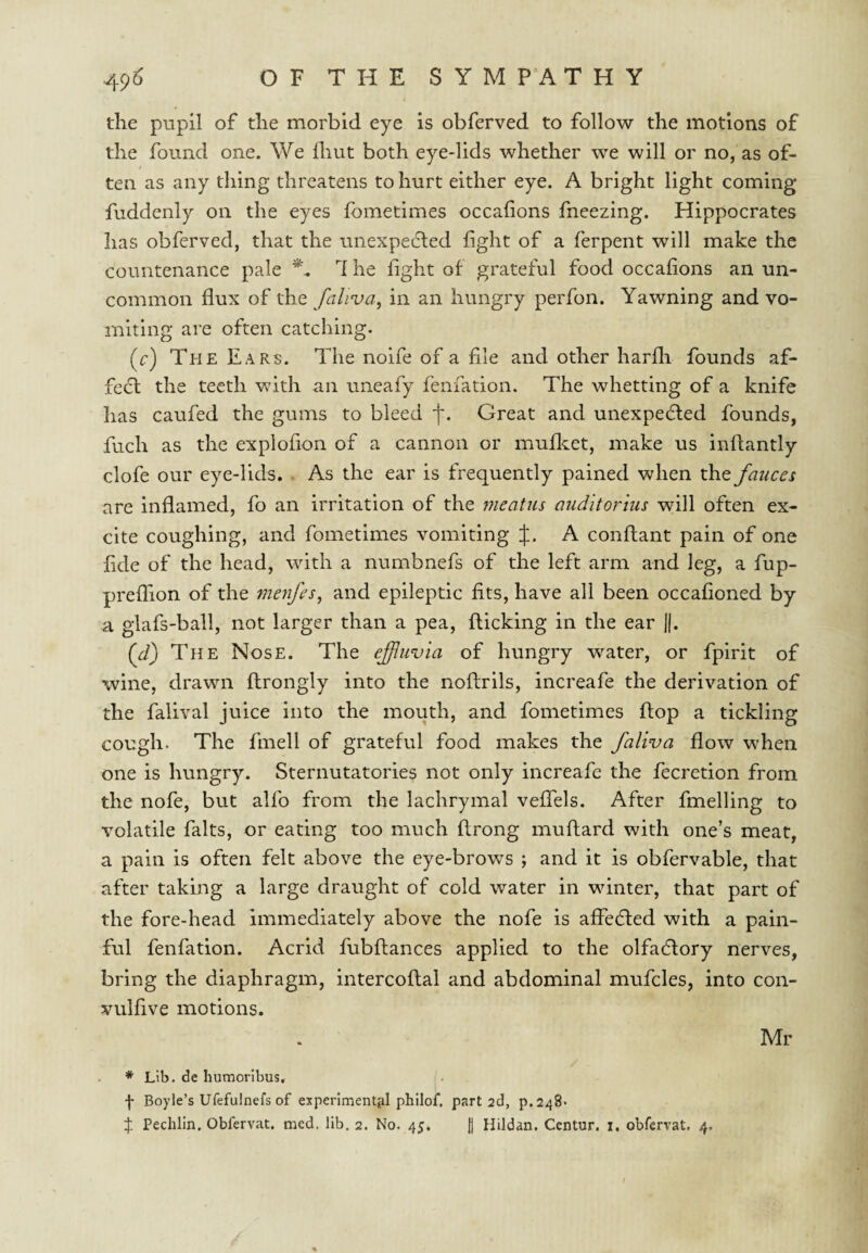 the pupil of the morbid eye is obferved to follow the motions of the found one. We ihut both eye-lids whether we will or no, as of- $ ten as any thing threatens to hurt either eye. A bright light coming fuddenly on the eyes fometimes occafions fneezlng. Hippocrates has obferved, that the unexpe6led light of a ferpent will make the countenance pale d he fight of grateful food occafions an un¬ common flux of the fciliva^ in an hungry perfon. Yawning and vo¬ miting are often catching. (r) The Ears. The noife of a file and other harfli founds af- fecl the teeth with an uneafy fenfation. The whetting of a knife has caufed the gums to bleed f. Great and unexpedled founds, fuch as the explofion of a cannon or mufl^et, make us inftantly clofe our eye-lids. . As the ear is frequently pained when the fauces are inflamed, fo an irritation of the meatus auditorius will often ex¬ cite coughing, and fometimes vomiting J. A conflant pain of one fide of the head, with a numbnefs of the left arm and leg, a fup- preflion of the 7nenfes^ and epileptic fits, have all been occafioned by a glafs-ball, not larger than a pea, flicking in the ear j|. {ft) The Nose. The effluvia of hungry water, or fplrit of ■wine, drawn flrongly into the noflrils, increafe the derivation of the falival juice into the mouth, and fometimes flop a tickling cough. The fmell of grateful food makes the faliva flow when one is hungry. Sternutatories not only increafe the fecretion from the nofe, but alfo from the lachrymal vefTels. After fmelling to volatile falts, or eating too much flrong muflard with one’s meat, a pain is often felt above the eye-brows ; and it is obfervable, that after taking a large draught of cold water in winter, that part of the fore-head immediately above the nofe is aflecfled with a pain¬ ful fenfation. Acrid fubflances applied to the olfadfory nerves, bring the diaphragm, intercoflal and abdominal mufcles, into con- vulfive motions. Mr * Lib. de liumoribus. Boyle’s Ufefulnefs of experimenttil philof. part 2d, p.248. X Pechlln, Obfervat. med. lib. 2. No. 45. H Hildan, Centur. i. obfervat. 4.