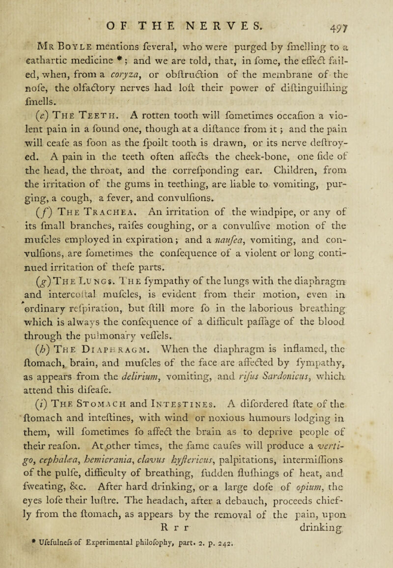 Mr Boyle mentions feveral, who were purged by fmelling to a cathartic medicine * ; and we are told, that, in fome, the efTedl fail¬ ed, when, from a coryza, or obflrudlion of the membrane of the nofe, the olfadtory nerves had loft their power of diftinguifliing fmells. (^) The Teeth. A rotten tooth will fometimes occafion a vio¬ lent pain in a found one, though at a diftance from it; and the pain will ceafe as foon as the fpoilt tooth is drawn, or its nerve deftroy- ed. A pain in the teeth often affedls the cheek-bone, one fide of the head, the throat, and the correfponding ear. Children, from the irritation of the gums in teething, are liable to vomiting, pur¬ ging, a cough, a fever, and convulfions. (/) The Trachea, An irritation of the windpipe, or any of its fmall branches, raifes coughing, or a convulfive motion of the mufcles employed in expiration; and a naufea, vomiting, and con¬ vulfions, are fometimes the confequence of a violent or long conti¬ nued irritation of thefe parts. (^)The Lu mgs. 1 he fympathy of the lungs with the diaphragm and intercoftal mufcles, is evident from their motion, even in ordinary refpiration, but ftill more fo in the laborious breathing which is always the confequence of a difficult pafiTage of the blood through the pulmonary velTels.. (/?) The Diaphragm. When the diaphragm is inflamed, the ftomach, brain, and mufcles of the face are afihdled by fympathy, as appears from the delirium, vomiting, and rifus Sardonlcus, wdiick attend this difeafe. (2) The Stomach and Intestines. A difordered ftate of the ftomach and inteftines, with wind or noxious humours lodging in them, will fometimes fo affeeft the brain as to deprive people of their reafon. At other times, the fame caufes will produce a verti¬ go, cephalcea, hemicrania, clavus hyjiericus, palpitations, intermiffions of the pulfe, difficulty of breathing, fudden flulhings of heat, and fweating, &c. After hard drinking, or a large dofe of opium, the eyes lofe their luftre. The headach, after a debauch, proceeds chief¬ ly from the ftomach, as appears by the removal of the pain, upon R r r drinking ♦ Ufefulnefs of Experimental philofophy, part. 2. p. 242.