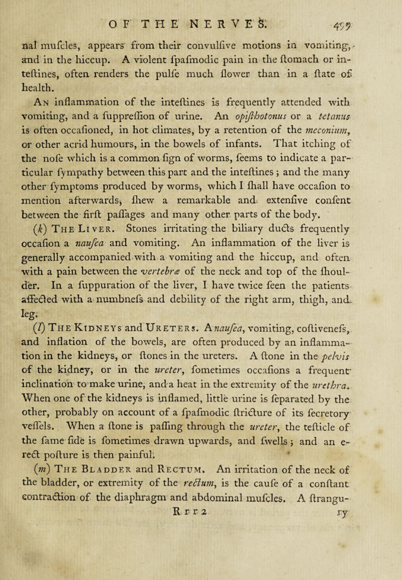 4? 9 nalmufcles, appears' from their convulfive motions in vomiting,- and in the hiccup. A violent fpafmodic pain in the flomach or in- teftines, often renders the pulfe much flower than in a flate of health. An inflammation of the inteftines is frequently attended with vomiting, and a fuppreflion of urine. An opijihotQnus or a tetanus is often occafioned, in hot climates, by a retention of the fneconiimy or other acrid humours, in the bowels of infants. That itching of the nofe which is a commoniign of worms, feems to indicate a par¬ ticular fympathy between this part and the inteftines ; and the many other fymptoms produced by worms, which I fhall have occafion to mention afterwards^ fliew a remarkable and: extenflve confent between the firft paflfages and many other parts of the body. (k) The Liver. Stones irritating the biliary dudls frequently occafion a naufea and vomiting. An inflammation of the liver is generally accompanied.with a vomiting and the hiccup, and often with a pain between the 'vertebr(B of the neck and top of the flioul- der. In a fuppuration of the liver, I have twice feen the patients aflPedled with amumbnefs and debility of the right arm, thigh, and. leg. (/) The Kidneys and Ureters. Avomiting, coftivenefs, and inflation of the bowels, are often produced by an inflamma¬ tion in the kidneys, or ftones in the ureters. A ftone in the pelvis of the kidney, or in the ureter^ fometimes occafions a frequent' inclination to^make urine, and^a heat in the extremity of the urethra. When one of'the kidneys is inflamed, little urine is feparated by the other, probably on account of a fpafmodic ftridlure of its fecretory veflTels. When a ftone is pafTing through the ureter^ the tefticle of the fame'fide is fometimes drawn upwards, and fwells j and an e- re(ft pofture is then painful’. {ni) The Bladder and Rectum. An irritation of the neck of the bladder, or extremity of the rehium^ is the caufe of a conftant eontradlion of the diaphragm and abdominal mufcles. A ftrangu- R r r 2 ry