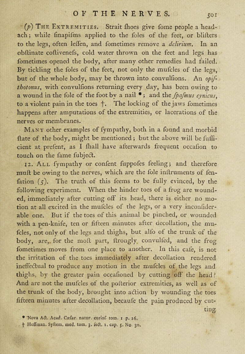 SOI (/>) The Extremities. Strait {hoes give fome people a head- ach; while iinapifins applied to the foies of the feet, or blifters to the legs, often leffen, and fometimes remove a delirium. In an obflinate coflivenefs, cold water thrown on the feet and legs has fometimes opened the body, after many other remedies had failed. By tickling the foies of the feet, not only the mufcles of the legs, but of the whole body, may be thrown into convulfions. An opij^ thotonus, with convulfions returning every day, has been owing to a wound in the foie of the foot by a nail • j and the fpafmus cynicusy to a violent pain in the toes f. The locking of the jaws fometimes happens after amputations of the extremities, or lacerations of the nerves or membranes. Many other examples of fympathy, both in a found and morbid (late of the body, might be mentioned; but the above will be fuffi- cient at prefent, as I fliall have afterwards frequent occafion to touch on the fame fubjedb. 12. All fympathy or confent fuppofes feeling; and therefore muft be owing to the nerves, which are the foie inftruments of fen- fation (5). The truth of this feems to be fully evinced, by the following experiment. When the hinder toes of a frog are wound¬ ed, immediately after cutting off its head, there is either no mo¬ tion at all excited in the mufcles of the legs, or a very inconhder- able one. But if the toes of this animal be pinched, or wounded with a pen-knife, ten or fifteen minutes after decollation, the mu¬ fcles, not only of the legs and thighs, but alfo of the trunk of the body, are,, for the moft part, itroagly convulfed, and the frog fometimes moves from one place to another. In this cafe, is not the irritation of the toes immediately after decollation rendered inefFedlual to produce any motion in the mufcles of the legs and thighs, by the greater pain occahoned by cutting off the head? And are not the mufcles of the polterior extremities, as well as of the trunk of the body, brought into adtion by wounding the toes fifteen minutes after decollation, becaufe the pain produced by cut¬ ting • Nova Ad. Acad. Caefar. natur. curlof. tom. i p. 16.