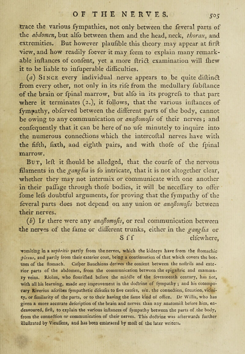 SOS trace tlie various fympathles, not only between the feveral parts of the abdometiy but alfo between them and the head, neck, thorax, and extremities. But however plaufible this theory may appear at firft view, and how readily foever it may feem to explain many remark¬ able inflances of confent, yet a more llridl examination will fliew it to be liable to infuperable difhculties. {cd) Since every individual nerve appears to be quite diftindl from every other, not only in its rife from the medullary fubdance of the brain or fpinal marrow, but alfo in its progrefs to that part where it terminates (2.), it follows, that the various inflances of fympathy, obferved between the different parts of the body, cannot be owing to any communication or anajiomofts of their nerves ; and confequently that it can be here of no ufe minutely to inquire into the numerous conneclions which the intercoflal nerves have with the fifth, fixth, and eighth pairs, and with thofe of the fpinal marrow. But, left it Ihould be alledged, that the courfe of the nervous filaments in the ganglia is fo intricate, that it is not altogether clear, whether they may not intermix or communicate with one another in their paffage through thofe bodies, it will be neceffary to offer fome lefs doubtful arguments, for proving that the fympathy of the feveral parts does not depend on any union or anajiomofts between their nerves. (J?) If there were any anaftomofis, or real communication between the nerves of the fame or different trunks, either in the ganglia or S f f elfewhere, 'vomitrng in a nephritis partly from the nerves, which the kidneys have from the ftomachic ;plexus, and partly from their exterior coat, being a continuation of that which covers the bot¬ tom of the ftomach. Cafper Bauchinus derives the conlent between the noftrils and exte¬ rior parts of the abdomen, from the communication between the epigaftric and mamma¬ ry veins. Riolan, who flouriflicd before the middle of the feventeenth century, has not, with all his learning, made any improvement in the doctrine of fympathy ; and his cotempo¬ rary Riverius aferibes fympathetic difeafes to five caufes, viz. the connedion, fituation, vicini¬ ty, or fimilarity of the parts, or to their having the fame kind of office. Dr Willis, who has given a more accurate defeription of the brain and nerves than any anatomift before him, en¬ deavoured, firft, to explain the various inftances of fympathy between the parts of the body, from the connedion or communication of their nerves. This dodrine was afterwards further Sluftrated by Vicuflens, and has been embraced by moft of the later writers.