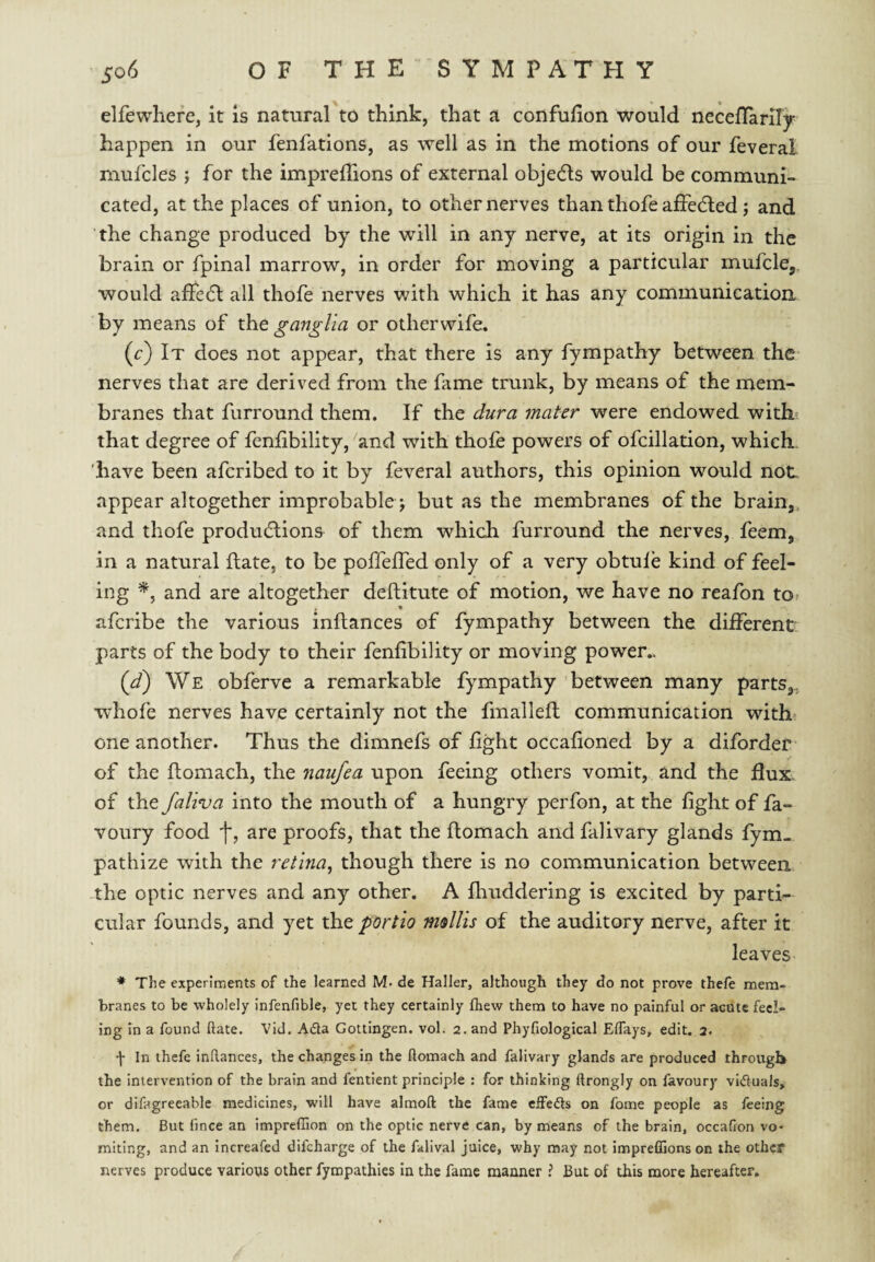 elfewhere, it is natural to think, that a confulion would neceflariiy happen in our fenfations, as well as in the motions of our feveral mufcles ; for the impreffions of external objedls would be communi¬ cated, at the places of union, to other nerves than thofe affected; and the change produced by the will in any nerve, at its origin in the brain or fpinal marrow, in order for moving a particular mufcle,, would affedl all thofe nerves with which it has any communication by means of the ganglia or otherwife. (c) It does not appear, that there is any fympathy between the nerves that are derived from the fame trunk, by means of the mem¬ branes that furround them. If the dura mater were endowed with? that degree of fenfibility, and with thofe powers of ofcillation, which, have been afcribed to it by feveral authors, this opinion would not appear altogether improbable j but as the membranes of the brain, and thofe productions of them which furround the nerves, feem, in a natural fate, to be pofTelTed only of a very obtule kind of feel¬ ing and are altogether deftitute of motion, we have no reafon tOf afcribe the various inflances of fympathy between the diiFerent parts of the body to their fenfibility or moving power,. {d) We obferve a remarkable fympathy between many parts,, whofe nerves have certainly not the fmallell communication with one another. Thus the dimnefs of fight occafioned by a diforder of the fiomach, the 7iaufea upon feeing others vomit, and the flux, of the faliva into the mouth of a hungry perfon, at the fight of fa- voury food are proofs, that the ftomach and falivary glands fym- pathize with the retina^ though there is no communication between -the optic nerves and any other. A fltuddering is excited by parti-- cular founds, and yet the portio msllis of the auditory nerve, after it leaves * The experiments of the learned M. de Haller, although they do not prove thefe mem¬ branes to be wholely infenfible, yet they certainly fliew them to have no painful or acute feel¬ ing in a found Rate. Vid. Adla Gottingen, vol. 2. and Phyfiological Elfays, edit. 2. •j- In thefe inRances, the changes in the Romach and falivary glands are produced through the intervention of the brain and fentient principle : for thinking Rrongly on favoury viduals, or difagreeable medicines, will have almoR the fame eifefts on fome people as feeing them. But fince an impreffion on the optic nerve can, by means of the brain, occafion vo¬ miting, and an Increafed difeharge of the falival juice, why may not impreflions on the other nerves produce various other fympathies in the fame manner ? But of this more hereafter.