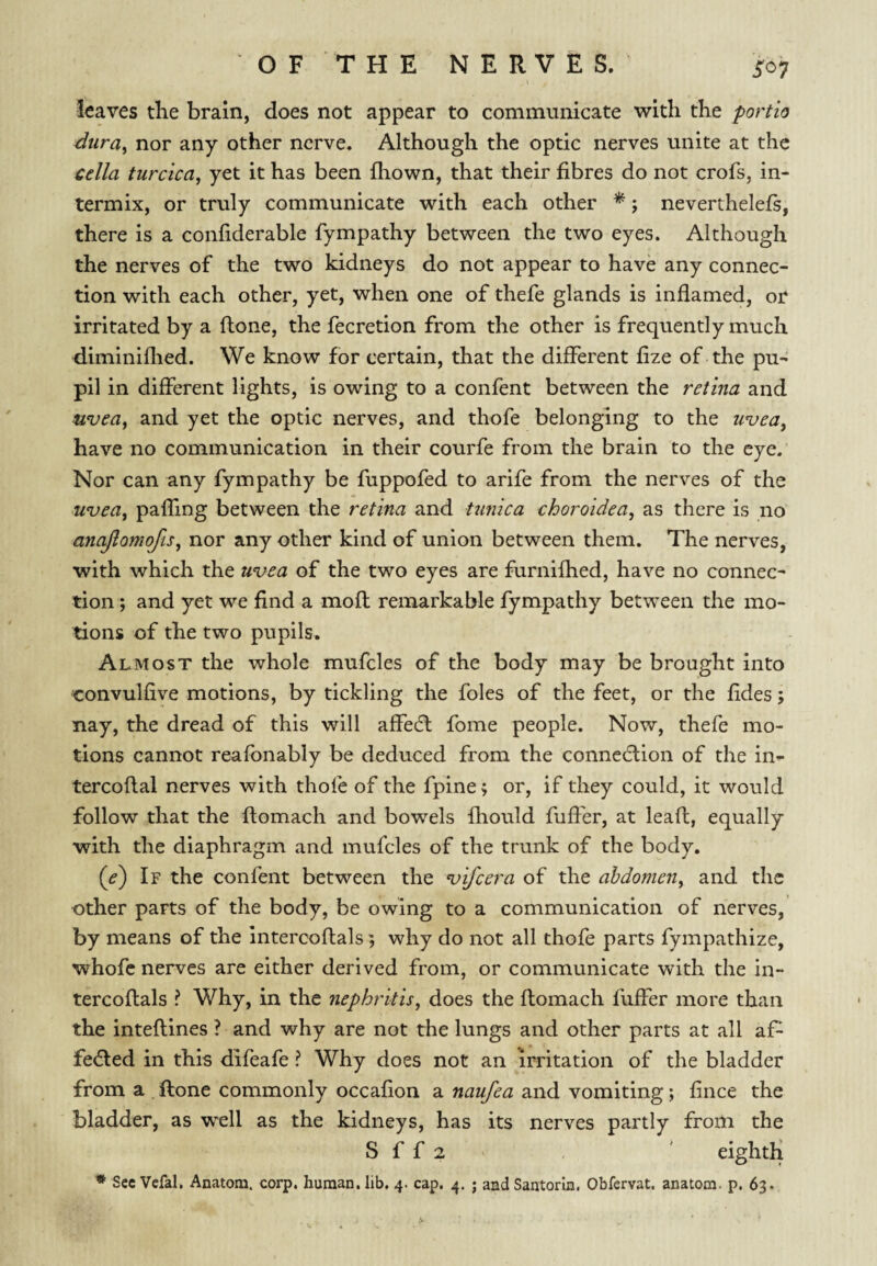 O F T H E NERVES. ^07 leaves the brain, does not appear to communicate with the portio dura^ nor any other nerve. Although the optic nerves unite at the cclla turcica, yet it has been fhown, that their fibres do not crofs, in¬ termix, or truly communicate with each other ^ 5 neverthelefs, there is a confiderable fympathy between the two eyes. Although the nerves of the two kidneys do not appear to have any connec¬ tion with each other, yet, when one of thefe glands is inflamed, or irritated by a ftone, the fecretion from the other is frequently much diminiflied. We know for certain, that the different fize of the pu¬ pil in different lights, is owing to a confent between the retina and uvea, and yet the optic nerves, and thofe belonging to the uvea, have no communication in their courfe from the brain to the eye. Nor can any fympathy be fuppofed to arife from the nerves of the uvea, paffing between the retina and Umica choroidea, as there is no anajlamojis, nor any other kind of union between them. The nerves, with which the uvea of the two eyes are furnifhed, have no connec- tion; and yet we find a mofl remarkable fympathy between the mo¬ tions of the two pupils. Almost the whole mufcles of the body may be brought into convulfive motions, by tickling the foies of the feet, or the fides; nay, the dread of this will affeeft fome people. Now, thefe mo¬ tions cannot reafonably be deduced from the connection of the in- tercoflal nerves with thofe of the fpine; or, if they could, it would follow that the ftomach and bowels fhould fuffer, at lead, equally with the diaphragm and mufcles of the trunk of the body. (<?) If the confent between the vifeera of the abdomen, and the other parts of the body, be owing to a communication of nerves, by means of the Intercoftals; why do not all thofe parts fympathize, whofe nerves are either derived from, or communicate with the in¬ tercoftals ? Why, in the nephritis, does the ftomach fuffer more than the inteftines ? and why are not the lungs and other parts at all afi- feefted in this difeafe ? Why does not an irritation of the bladder from a ftone commonly occafion a naufea and vomiting; fince the bladder, as well as the kidneys, has its nerves partly from the S f f 2 , ' eighth