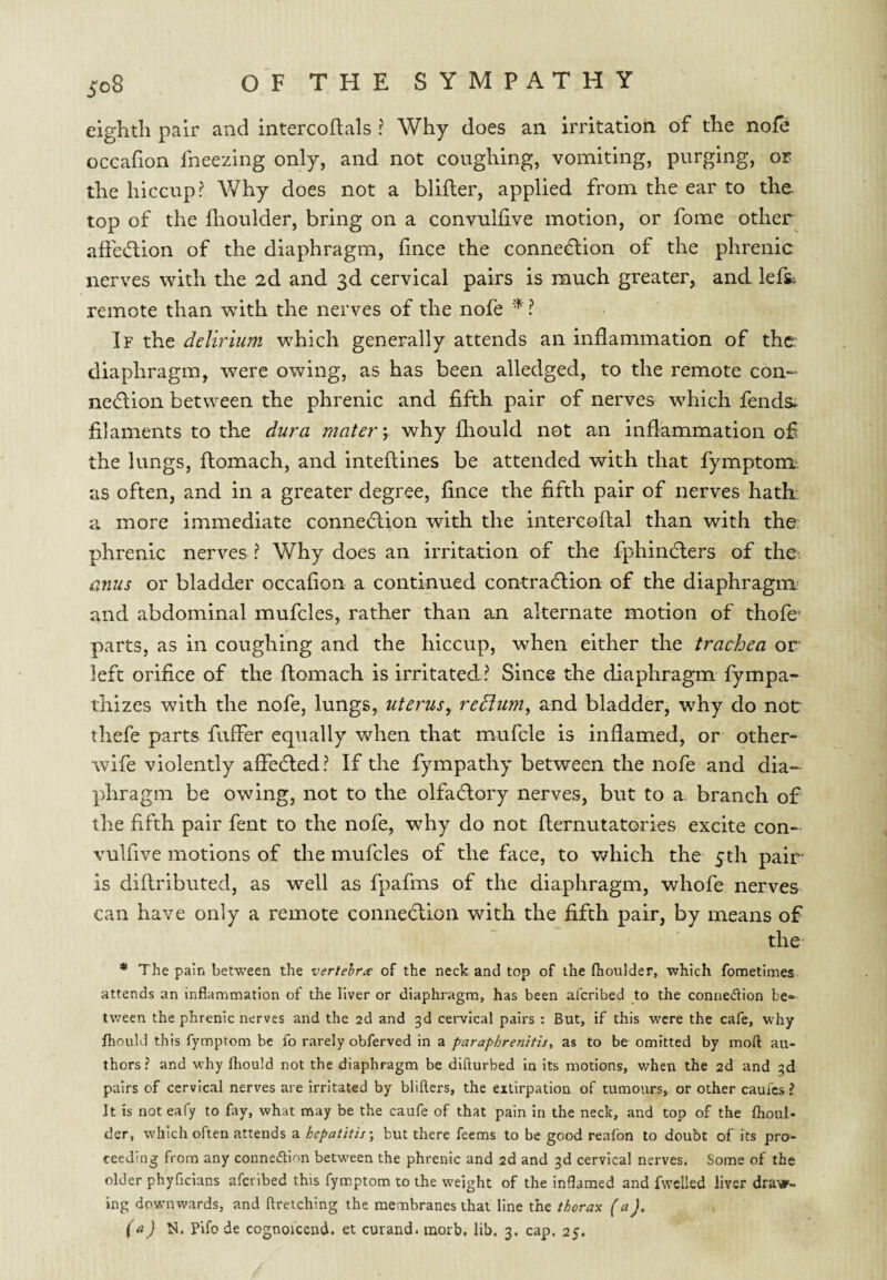 eighth pair and intercoflals I Why does an irritation of the nofe occafion fneezing only, and not coughing, vomiting, purging, or the hiccup? V/hy does not a blifter, applied from the ear to the. top of the fhoulder, bring on a convuhive motion, or fome other affe(5lion of the diaphragm, hnce the connection of the phrenic nerves with the 2d and 3d cervical pairs is much greater, and lefs: remote than with the nerves of the nofe ^ ? If the delirium which generally attends an inflammation of the: diaphragm, were owing, as has been alledged, to the remote con¬ nection between the phrenic and fifth pair of nerves w^hich fends^ filaments to the dura mater y why fliould not an inflammation ofi the lungs, flomach, and inteftines be attended with that fymptom;. as often, and in a greater degree, fince the fifth pair of nerves hath, a more immediate connection with the intercoftal than with the phrenic nerves ? Why does an irritation of the fphinCters of the anus or bladder occafion a continued contraction of the diaphragm' and abdominal mufcles, rather than an alternate motion of thofe parts, as in coughing and the hiccup, when either the trachea or left orifice of the flomach is irritated ? Since the diaphragm fympa- thizes with the nofe, lungs, uterus^ redlum^ and bladder, why do not thefe parts fuffer equally v/hen that mufcle is inflamed, or other- wife violently afledted? If the fympathy between the nofe and dia¬ phragm be owing, not to the olfaClory nerves, but to a branch of the fifth pair fent to the nofe, why do not flernutatories excite con- vulfive motions of the mufcles of the fiice, to v^hich the 5th pair is diflributed, as well as fpafms of the diaphragm, whofe nerves can have only a remote conneclion with the fifth pair, by means of the * The pain between the vertebra: of the neck and top of the fhoulder, which fometimes attends an inflammation of the liver or diaphragm, has been al'cribed to the coniiedion be* tween the phrenic nerves and the 2d and 3d cervical pairs : But, if this were the cafe, why fhould this fymptom be fo rarely obferved in a paraphrenitisi as to be omitted by moft au¬ thors ? and why fhould not the diaphragm be diflurbed in its motions, when the 2d and 3d pairs of cervical nerves are irritated by blifters, the extirpation of tumours, or other caufes ? It is not eafy to fay, what may be the caufe of that pain in the neck, and top of the fhoul¬ der, which often attends a hepatitis-, but there feems to be good reafon to doubt of its pro¬ ceeding from any connedlion between the phrenic and 2d and 3d cervical nerves. Some of the older phyficians aferibed this fymptom to the weight of the inflamed and fwclled liver draw¬ ing downwards, and ftreiching the membranes that line the thorax (a), (a) N. Pifo de cognoicend. et curand. morb, lib. 3. cap. 25,