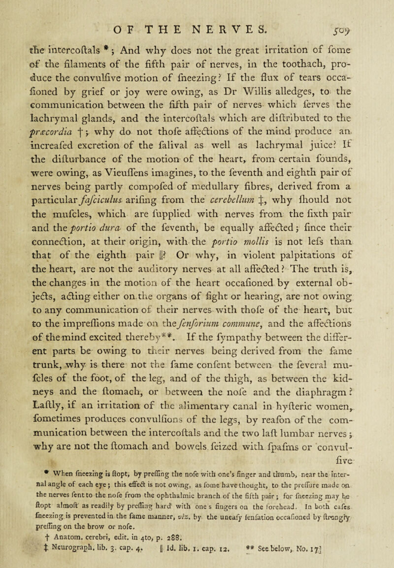 tTie intercoftals * *, And why does not the great irritation of fome of the filaments of the fifth pair of nerves, in the toothach, pro¬ duce the convulfive motion of fneezing? If the flux of tears occa- fioned by grief or joy were owing, as Dr Willis alledges, to^ the communication between the fifth pair of nerves which ferves the lachrymal glands, and the intercoflals which are diflributed to the frdscordia f \ why do not thofe afledlions of the mind produce an, increafed excretion of the falival as well as lachrymal juice? It the diflurbance of the motion of the heart, from certain founds, were owing, as Vieuflens imagines, to the feventh and eighth pair of nerves being partly compofed of medullary fibres, derived from a particular fafciculus- arifing from the cerebellum if, why fliould not the mufcles, which are fupplied with nerves from the fixth pair and the fortlo dura- of the feventh, be equally afledled 5 fince their connection, at their origin, with the portio viollis is not lefs than that of the eighth pair |1? Or why, in violent palpitations of the heart, are not the auditory nerves at all afledted? The truth is, the changes in the motion of the heart occafioned by external ob¬ jects, adling either on. the organs of fight or hearing, are not owing to any communication of their nerves with thofe of the heart, but to the imprelTions made on xhQfenforium commune^ and the affections of the mind excited thereby**. If the fympathy between the differ¬ ent parts be' owing to their nerves being derived from the fame trunk, why is there not the fame confent between the feveral mu¬ fcles of the foot, of the leg, and of the thigh, as between the kid¬ neys and the ftomach, or between the nofe and the diaphragm ? Laftly, if an irritation of the alimentary canal in hyfleric women,, fbmetimes produces convulfions of the legs, by reafbn of the com¬ munication between the intercoftals and the two laft lumbar nerves j why are not the ftomach and bowels feized with fpafms or 'convul- five when fneezing is ftopt, by preffing the nofe with one’s finger and thumb, near the inter¬ nal angle of each eye; this efFed is not owing, as fome have thought, to the preffure made oa the nerves fentto the nofe from the ophthalmic branch of the fifth pair ; for fneezing may be ftopt almoft as readily by prefiing hard* with one s fingers on the forehead. In both cafes fneezing is prevented in the fame manner, viz. by the uneafy lenfation occafioned by ftrongly prefiing on the brow or nofe. f Anatom, cerebri, edit, in 4to, p. 288.