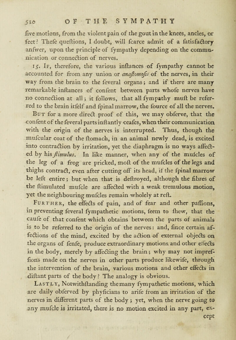 five motions, from the violent pain of the gout in the knees, ancles, or feet? Thefe queftions, I doubt, will fcarce admit of a fatisfa6;ory anfwer, upon the principle of fympathy depending on the commu¬ nication or connedlion of nerves. 15. If, therefore, the various inflances of fympathy cannot be accounted for from any union or anajiomojis of the nerves, in their way from the brain to the feveral organs; and if there are many remarkable inflances of confent between parts whofe nerves have no connedlion at all j it follows, that all fympathy muft be refer¬ red to the brain itfelf and fpinal marrow, the fource of all the nerves. But for a more direct proof of this, we may obferve, that the confent of the feveral parts inflantly ceafes, when their communication with the origin of the nerves is interrupted. Thus, though the mufcular coat of the llomach, in an animal newly dead, is excited into contradlion by irritation, yet the diaphragm is no ways affe(fl- ed by his Jiimulus. In like manner, when any of the mulcles of the leg of a frog are pricked, mofl of the mufcles of the legs and thighs contraCi, even after cutting off its head, if the fpinal marrow be left entire; but when that is deflroyed, although the fibres of the flimulated mufcle are affedled with a weak tremulous motion, yet the neighbouring mufcles remain wholely at reft. Fur7’HER, the eifedls of pain, and of fear and other pafiions, in preventing feveral fympathetic motions, feem to fhew, that the caufe of that confent which obtains between the parts of animals is to be referred to the origin of the nerves: and, fince certain af- fedlions of the mind, excited by the a6lion of external objecfls on the organs of fenfe, produce extraordinary motions, and other elfe(5ls in the body, merely by affedling the brain; why may not imprefi- fions made on the nerves in other parts produce likewife, through the intervention of the brain, various motions and other efiedls in dillant parts of the body ? The analogy is obvious. Lastly, Notwithllanding the many fympathetic motions, which are daily obferved by phyficians to arife from an irritation of the nerves in different parts of the body ; yet, when the nerve going to any mufcle is irritated, there is no motion excited in any part, ex¬ cept