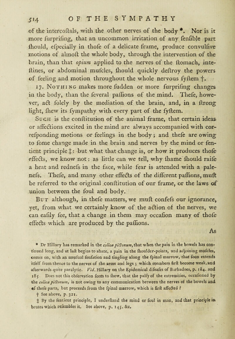 of the intercoftals, with the other nerves of the body *. Nor is it more furprifing, that an uncommon irritation of any feniible part fhould, efpeciaily in thofe of a delicate frame, produce convuliive motions of almofl the whole body, through the intervention of the brain, than that opium applied to the nerves of the ftomach, inte- llines, or abdominal mufcles, fliould quickly deftroy the powers of feeling and motion throughout the whole nervous fyftem f. 17. Nothing makes more fudden or more furpriling changes in the body, than the feveral paffions of the mind. Thefe, howe¬ ver, adl folely by the mediation of the brain, and, in a ftrong light, fhew its fympathy with every part of the fyftem. Such is the conftitution of the animal frame, that certain ideas or affeditions excited in the mind are always accompanied with cor- refponding motions or feelings in the body; and thefe are owing to fome change made in the brain and nerves by the mind or fen- tient principle J: but what that change is, or how it produces thole fffe(51;s, wc know not: as little can we tell, why fliame Ihould raile a heat and rednefs in the face, while fear is attended with a pale- nefs. Thefe, and many other effedls of the different paffions, muft be referred to the original .conftitution of our frame, or the laws of union between the foul and body. But although, in thefe matters, we muft confefs our ignorance, yet, from what we certainly know of the a<5lion of the nerves, we can eafily fee, that a change in them may occafion many of thofe effeds which are produced by the paffions. As * Dr Hillary has remarked In the colica piSionum,t}\zX. when the pain In the bowels has con¬ tinued long, and at laft begins to abate, a pain in the fhoulder-points, and adjoining mufcles, comes on, with an unufual fenfation and tingling along the fpinal marrow, that foon extends itfelf from thence to the nerves of the arms and legs ; which members hrft become weak, and afterwards quite paralytic. Vid. Hillary on the Epidemical difeafes of Barbadoes, p. 184. and 185 Does not this obfervation feem to fhew, that the palfy of the extremities, occafioned by the colica piClonum, is not owing to any communication between the nerves of the bowels and ®f thofe parts, bat proceeds from the fpinal marrow, which is firft afFe(51ed ? f See above, p. 321. By the fentient principle, I underlland the mind or foul in man, and that principle ift brutes which refembles it. See above, p. 145. &c.