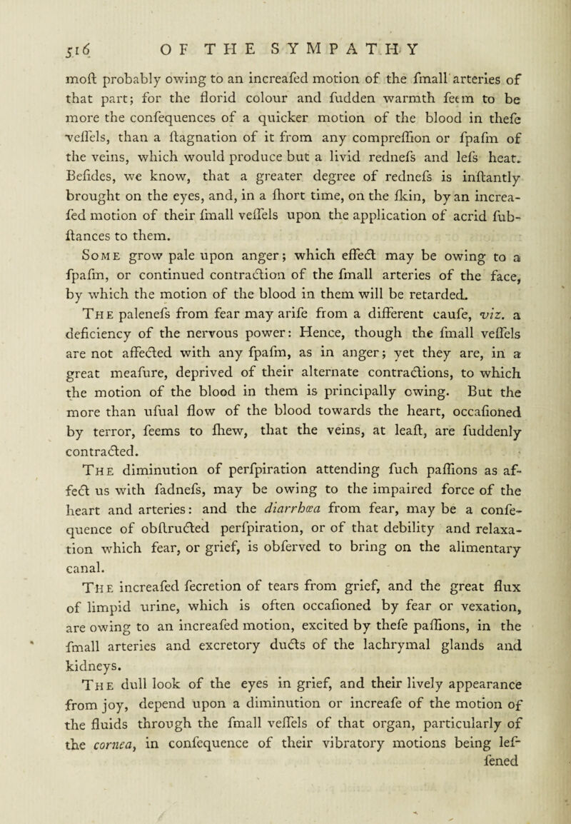 mofl probably owing to an increafed motion of the fmall'arteries of that part; for the florid colour and fudden warmth fetm to be more the confequences of a quicker motion of the blood in thefe •velfels, than a flagnation of it from any compreffion or fpafm of the veins, which would produce but a livid rednefs and lefs heat^ Befides, we know, that a greater degree of rednefs is inflantly brought on the eyes, and, in a fhort time, on the fldn, by an increa- fed motion of their fmall vefTels upon the application of acrid fub- fiances to them. Some grow pale upon anger; which effecfl may be owing to a fpafm, or continued contradlion of the fmall arteries of the face, by which the motion of the blood in them will be retarded. The palenefs from fear may arife from a different caufe, n;iz. a deficiency of the nervous power: Hence, though the fmall vefTels are not affeded with any fpafm, as in anger; yet they are, in a great meafure, deprived of their alternate contractions, to which the motion of the blood in them is principally owing. But the more than ufual flow of the blood towards the heart, occafioned by terror, feems to fliew, that the veins, at lead, are fuddenly contracted. The diminution of perfpiratlon attending fuch paffions as af¬ fect us with fadnefs, may be owing to the impaired force of the heart and arteries: and the diarrhoea from fear, may be a confe- quence of obftructed perfpiratlon, or of that debility and relaxa¬ tion which fear, or grief, is obferved to bring on the alimentary canal. Th e increafed fecretion of tears from grief, and the great flux of limpid urine, which is often occafioned by fear or vexation, are owing to an increafed motion, excited by thefe paflions, in the fmall arteries and excretory ducfls of the lachrymal glands and kidneys. The dull look of the eyes in grief, and their lively appearance from joy, depend upon a diminution or increafe of the motion of the fluids through the fmall vefTels of that organ, particularly of the cornea^ in confequence of their vibratory motions being lef* fened