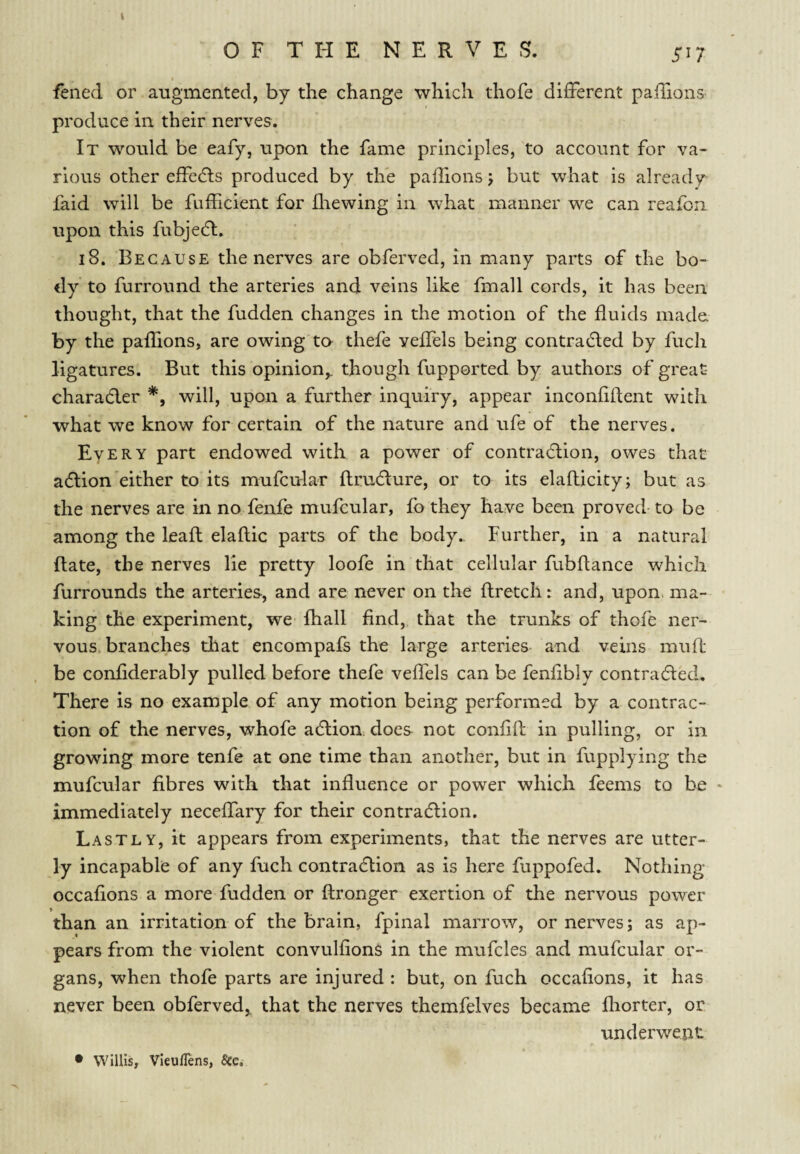 OF THE NERVES. sn fened or augmented, by the change which thofe difFerent palTions produce in their nerves. It would be eafy, upon the fame principles, to account for va¬ rious other effecfts produced by the palllons j but what is already faid will be fufficient for Jliewing in what manner we can reafbii upon this fubjedl. i8. Because the nerves are obferved, in many parts of the bo¬ dy to furround the arteries and veins like fmall cords, it has been thought, that the fudden changes in the motion of the fluids made, by the paflions, are owing to thefe yeffels being contracted by fuch ligatures. But this opinion,, though fupported by authors of great- charaCler will, upon a further inquiry, appear inconflflent with what we know for certain of the nature and ufe of the nerves. Every part endowed with a power of contraction, owes that action either to its mufcular ftruCture, or to its elaflicity; but as the nerves are in no fenfe mufcular, fo they have been proved-to be among the leaft elattic parts of the body.. Further, in a natural ftate, the nerves lie pretty loofe in that cellular fubflance which furrounds the arteries, and are never on the ftretch: and, upon, ma¬ king the experiment, we Ihall find, that the trunks of thofe ner¬ vous branches that encompafs the large arteries and veins mufl: be conflderably pulled before thefe veflels can be fenflbly contracted. There is no example of any motion being performed by a contrac¬ tion of the nerves, whofe aCIion. does not conflfl: in pulling, or in growing more tenfe at one time than another, but in fupplying the mufcular fibres with that influence or power which feems to be • immediately necefifary for their contraction. Lastly, it appears from experiments, that the nerves are utter¬ ly incapable of any fuch contraction as is here fuppofed. Nothing occafions a more fudden or ftronger exertion of the nervous power than an irritation of the brain, fpinal marrow, or nerves; as ap¬ pears from the violent convulfions in the mufcles and mufcular or¬ gans, when thofe parts are injured : but, on fuch occafions, it has never been obferved,. that the nerves themfelves became fliorter, or underwent • Willis, Vieuflens, &e.