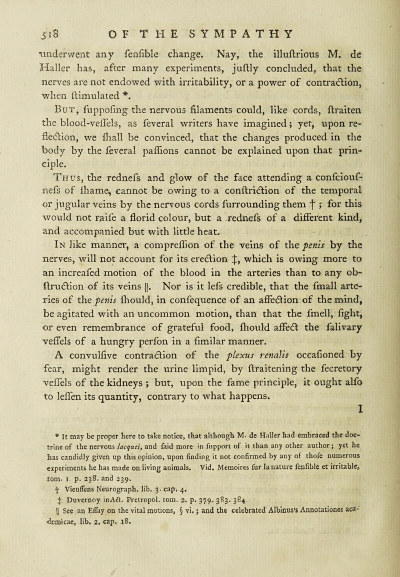 underwent any fenfible change. Nay, the illuftrlous M, de Haller has, after many experiments, juflly concluded, that the nerves are not endowed with irritability, or a power of contrac^lion, when Simulated But, fuppoiing the nervous filaments could, like cords, ftraiten the blood-veirds, as feveral writers have imagined; yet, upon re- fiedlion, we fliall be convinced, that the changes produced in the body by the leveral pafiions cannot be explained upon that prin¬ ciple. Thus, the rednefs and glow of the face attending a confciouf- nefs of lhame, cannot be owing to a conftridlion of the temporal or jugular veins by the nervous cords furrounding them f* for this would not raife a florid colour, but a .rednefs of a different kind, and accompanied but with little heat. In like manner, a compreflion of the veins of the penis by the nerves, will not account for its eredlion J, which is owing more to an increafed motion of the blood in the arteries than to any ob- flrudlion of its veins ]|. Nor is it lefs credible, that the fmall arte¬ ries of the penis fhould, in confequence of an afiedlion of the mind, be agitated with an uncommon motion, than that the fmell, fight, or even remembrance of grateful food, fhould affedl the falivary veflels of a hungry perfon in a fimilar manner. A convulfive contra(fl;ion of the plexus renalis occafioned by fear, might render the urine limpid, by ftraitening the fecretory veffels of the kidneys ; but, upon the fame principle, it ought alfo to leffen its quantity, contrary to what happens. I * It may be proper here to take notice, that although M. de Haller had embraced the doc¬ trine of the nervous lacquei, and faid more in fnpport of it than any other author; yet he has candidly given up this opinion, upon finding it not confirmed by any of thofe numerous experiments he has made on living animals. Vid. Mcmoires fur la nature fenfible et irritable, tom. I p. 238. and 239. f Vieuflens Neurograph, lib. 3. capi 4. J Duvernoy inAdf. Pretropol. tom. 2. p. 379. 383. 384 {] See an Eflay on the vital motions, § vi, j and the celebrated Alblnus’s Annotationes aca- <3emicae, lib, 2. cap. 18.