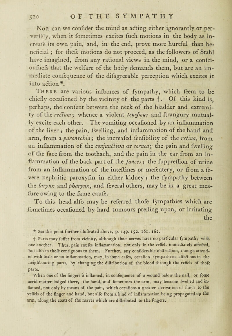 Nor can we confider the mind as adling either ignorantly or per- verfely, when it fometimes excites fuch motions in the body as in- creafe its own pain, and, in the end, prove more hurtful than be¬ neficial ; for thefe motions do not proceed, as the followers of Stahl have imagined, from any rational views in the mind, or a confci- oufnefs that the welfare of the body demands them, but are an im¬ mediate confequence of the difagreeable perception which excites it into adtion*. There are various inftances of fympathy, which feem to be chiefly occafloned by the vicinity of the parts f. Of this kind is, perhaps, the confent between the neck of the biadder and extremi¬ ty of the return; whence a violent tenefmus and flrangury mutual¬ ly excite each other. The vomiting occafloned by an inflammation of the liver ; the pain, fwelling, and inflammation of the hand and arm, from 3. paronychia \ the increafed fenflbility of the retina^ from an inflammation of the conjunBiva or cornea y the pain and fvvelling of the face from the toothach, and the pain in the ear from an in¬ flammation of the back part of the fauces ; the fupprefllon of urine from an inflammation of the inteftines or mefentery, or from a fe- vere nephritic paroxyfm in either kidney ; the fympathy between the larynx and pharynx, and feveral others, may be in a great mea- fure owing to the fame caufe. To this head alfo may be referred thofe fympathies which are fometimes occafloned by hard tumours prefling upon, or irritating the * See this point further illuftrated above, p. 149. 152. 161. 162. -j- Parts may fuffer from vicinity, although their nerves have no particular fympathy with one another. Thus, pain caufes inflammation, not only in the vefleL immediately aflteded, but alfo m thofe contiguous to them. Further, any confiderable obftrudtion, chough attend¬ ed with little or no inflammation, may, in fome cafes, occafion fympathetic alFedions in the neighbouring parts, by changing the diftribucion of the blood through the veflels of thofe parts. When one of the fingers is inflamed, in confequence of a wound below the nail, or fome acrid matter lodged there, the hand, and fometimes the arm, may become fwelled and in¬ flamed, not only by means of the pain, which occafions a greater derivation of fluids to the veflels of the finger and hand, but alfo from a kind of inflammation being propagated up the arm, along the coats of the nerves which are diflributed to the fingers.