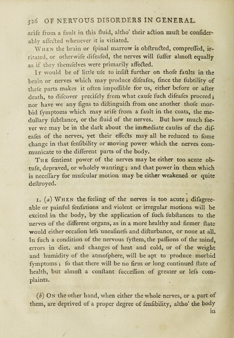 arife from a fault in this fluid, altho’ their adion mud; be confider- ably affeded whenever it is vitiated. When the brain or fpinal marrow is obflruded, comprefTed, ir¬ ritated, or otherwife difeafed, the nerves will fuffer almoft equally as if they themfelves were primarily affeded. It would be of little ufe to infifl further on thofe faults in the brain or nerves which may produce difeafes, fince the fubtility of thele parts makes it often impoffible for us, either before or after death, to difcover prccifely from what caufe fuch difeafes proceed j nor have we any figns to diftinguifh from one another thofe mor¬ bid fymptoms which may arife from a fault in the coats, the me¬ dullary fubftance, or the fluid of the nerves. But how much foe- ver we may be in the dark about the imftiediate caufes of the dif¬ eafes of the nerves, yet their effeds may all be reduced to fome change in that fenfibility or moving power which the nerves com¬ municate to the different parts of the body. The fentient power of the nerves may be either too acute ob- tufe, depraved, or wholely wanting ; and that power in them which is neceffary for mufcular motion may be either weakened or quite deftroyed. I. (a) When the feeling of the nerves is too acute j difagree- able or painful fenfations and violent or irregular motions will be excited in the body, by the application of fuch fubflances to the nerves of the different organs, as in a more healthy and firmer flate would either occafion lefs uneafinefs and difturbance, or none at all. In fuch a condition of the nervous fyftem, the paffions of the mind, errors in diet, and changes of heat and cold, or of the weight and humidity of the atmofphere, will be apt to produce morbid fymptoms ; fo that there will be no firm or long continued flate of health, but almoft a conflant fucceflion of greater or lefs com¬ plaints. (if) On the other hand, when either the whole nerves, or a part of them, are deprived of a proper degree of fenfibility, altho’ the body in