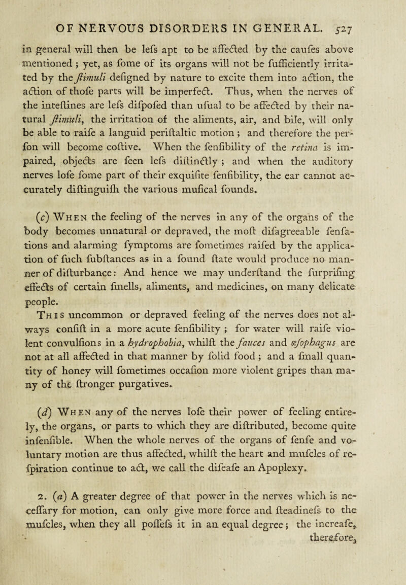 in general will then be lefs apt to be affe6led by the canfes above mentioned ; yet, as fome of its organs will not be fuiHciently irrita¬ ted by the Jlimuli defigned by nature to excite them into a6bon, the acflion of thofe parts will be imperfedl. Thus, when the nerves of the inteRines are lefs difpofed than ufual to be affedled by their na¬ tural Jlimuli^ the irritation of the aliments, air, and bile, will only be able to raife a languid periftaltic motion ; and therefore the per- fon will become coftive. When the fenfibility of the retina is im¬ paired, objects are feen lefs diilincRly ; and when the auditory nerves lofe fome part of their exquifite fenfibility, the ear cannot ac-- curately diflinguifli the various mufical founds. (c) Wh E N the feeling of the nerves in any of the organs of the body becomes unnatural or depraved, the moft difagreeable fenfa- tions and alarming fymptoms are fometimes raifed by the applica¬ tion of fuch fubftances as in a found (late would produce no man¬ ner of difturbance: And hence we may underftand the furprifing effedls of certain fmells, aliments, and medicines, on many delicate people. Th I s uncommon or depraved feeling of the nerves does not al¬ ways confifi: in a more acute fenfibility ; for water will raife vio¬ lent convulfions in a hydrophobia, whilft the fauces and (sjophagus are not at all affedled in that manner by folid food ; and a fmall quan¬ tity of honey will fometimes occafion more violent gripes than ma¬ ny of the flronger purgatives. (d) When any of the nerves lofe their power of feeling entire¬ ly, the organs, or parts to which they are diflributed, become quite infenfible. When the whole nerves of the organs of fenfe and vo¬ luntary motion are thus affedied, whilfh the heart and mufcles of re- fpiration continue to adl, we call the difeafe an Apoplexy. 2. (a) A greater degree of that power in the nerves wdiich is ne* ceffary for motion, can only give more force and fteadinefs to the mufcles, when they all poffefs it in an equal degree j the increafe,. therefore^