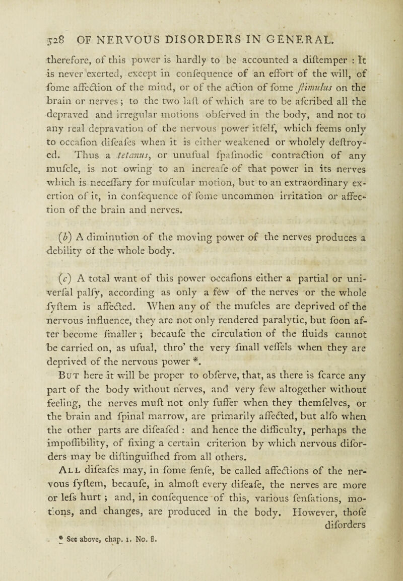 therefore, of this power is hardly to be accounted a diflemper : It •is never exerted, except in confequence of an effort of the will, of Lome affedtion of the mind, or of the adtion of fome Jlimiiliis on the brain or nerves; to the two lafl of which arc to be aferibed all the depraved and irregular motions obferved in the body, and not to any real depravation of the nervous power itfelf, which feems only to occafion difeafes when it is either weakened or wholely deftroy- ed. Thus a tetanus^ or unufual fpafmodic contradlion of any mufcle, is not owing to an increafe of that power in its nerves Tvdiich is neceffrry for mufcular motion, but to an extraordinary ex¬ ertion of it, in confequence of fome uncommon irritation or affec¬ tion of the brain and nerves. (Z») A diminution of the moving power of the nerves produces a •debility of the whole body. (r) A total want of this power occafions either a partial or uni- verfal palfy, according as only a few of the nerves or the whole fyflem is affedled. AVhen any of the mufcles are deprived of the nervous influence, they are not only rendered paralytic, but foon af¬ ter become fmaller ; becaufe the circulation of the fluids cannot be carried on, as ufual, thro’ the very fmall vefTels when they are deprived of the nervous power But here it will be proper to obferve, that, as there is fcarce any part of the body without nerves, and very few altogether without feeling, the nerves muff not only fuffer when they themfelves, or the brain and fpinal marrow, are primarily affe6ted, but alfo when the other parts are difeafed : and hence the difficulty, perhaps the impoffibility, of fixing a certain criterion by which nervous difor- ders may be diflinguiflied from all others. All difeafes may, in fome fenfe, be called affedions of the ner¬ vous fyftem, becaufe, in almoft every difeafe, the nerves are more or lefs hurt ; and, in confequence 'of this, various fenfations, mo¬ tions, and changes, are produced in the body. However, thofe diforders , * Sec above, chap. i. No. 8.