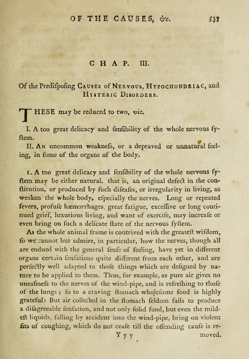 CHAP. IIL Of the Predifpofing Causes of Nervous, Hypochondriac, and Hysteric Disorders. I HESE may be reduced to two, viz, I. A too great delicacy and fenfibility of the whole nervous fy- flem. 0 II. An uncommon weaknefs, or a depraved or unnatural feel¬ ing, in fome of the organs of the body. I. A too great delicacy and fenfibility of the whole nervous fy- flem may be either natural, that is, an original defedl in the con- ftitution, or produced by fuch difeafes, or irregularity in living, as weaken the whole body, efpecially the nerves. Long or repeated fevers, profufe hsemorrhages, great fatigue, exceflive or long conti¬ nued grief, luxurious living, and want of exercife, may increafe or even bring on fuch a delicate flate of the nervous fyflem. As the whole animal frame is contrived with the greateft wifdom, fo we cannot but admire, in particular, how the nerves, though all are endued with the general fenfe of feeling, have yet in different organs certain fenfations quite different from each other, and arc perfedlly well adapted to thofe things which are defigned by na¬ ture to be applied to them. Thus, for example, as pure air gives no uneafinefs to the nerves of the wind-pipe, and is refrefhing to thofe of the lungs ; fo to a craving flomach wholefome food is highly grateful: But air colledled in the flomach feldoin fails to produce a difagreeable fenfation, and not only folid food, but even the mild- efl liquids, falling by accident into the wind-pipe, bring on violent fits of coughing, which do not ceafe till the offending caufe is re- Y y y moved.