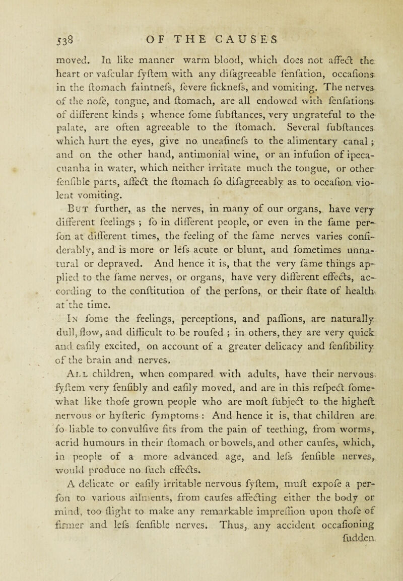 moved. In like manner warm blood, which does not afFect the heart or vafcular fyftein with any difagreeable fenfatioa, occafionj in the (lomach faintnefs, fevere licknefs, and vomiting. The nerves of tlie nofe, tongue, and (lomach, are all endowed with fenfations of different kinds ; whence fome fubflances, very ungrateful to the- palate, are often agreeable to the ftomach. Several fubflances which hurt the eyes, give no uneafinefs to the alimentary canal; and on the other hand, antimonial wine, or an infulion of ipeca¬ cuanha in water, which neither irritate much the tongue, or other fenfible parts, afiedt the flomach fo difagreeably as to occafion vio¬ lent vomiting. But further, as the nerves, in many of our organs, have very different feelings ; fo in different people, or even in the fame per* fon at different times, the feeling of the fame nerves varies confi- derably, and is more or lefs acute or blunt, and fometimes unna¬ tural or depraved. And hence it is, that the very fame things ap¬ plied to the fame nerves, or organs, have very different effects, ac¬ cording to the conflitution of the perfons, or their flate of health' at the time. In fome the feelings, perceptions, and paflions, are naturally dull, flow, and diflicult to be roufed ; in others, they are very quick and. eafily excited, on account of a greater delicacy and fenfibility of the brain and nerves. Ai,l children, when compared with adults, have their nervous fyllem very fenfibly and eafily moved, and are in this refpedl fome- what like thofe grown people who are moft fubjedl' to the higheft nervous or hyfteric fymptoms : And hence it is, that children are fo-liable to convulfive fits from the pain of teething, from worms, acrid humours in their flomach or bowels, and other caufes, which, in people of a more advanced age, and lefs fenfible nerves,, would produce no fuch effecls. A delicate or eafily irritable nervous fydem, muff expofe a per- fon to various ailments, from caufes affedling either the body or mind, too flight to make any remarkable impreffion upon thofe of firmer and lefs fenfible nerves. Thus,, any accident occafion lug fudden