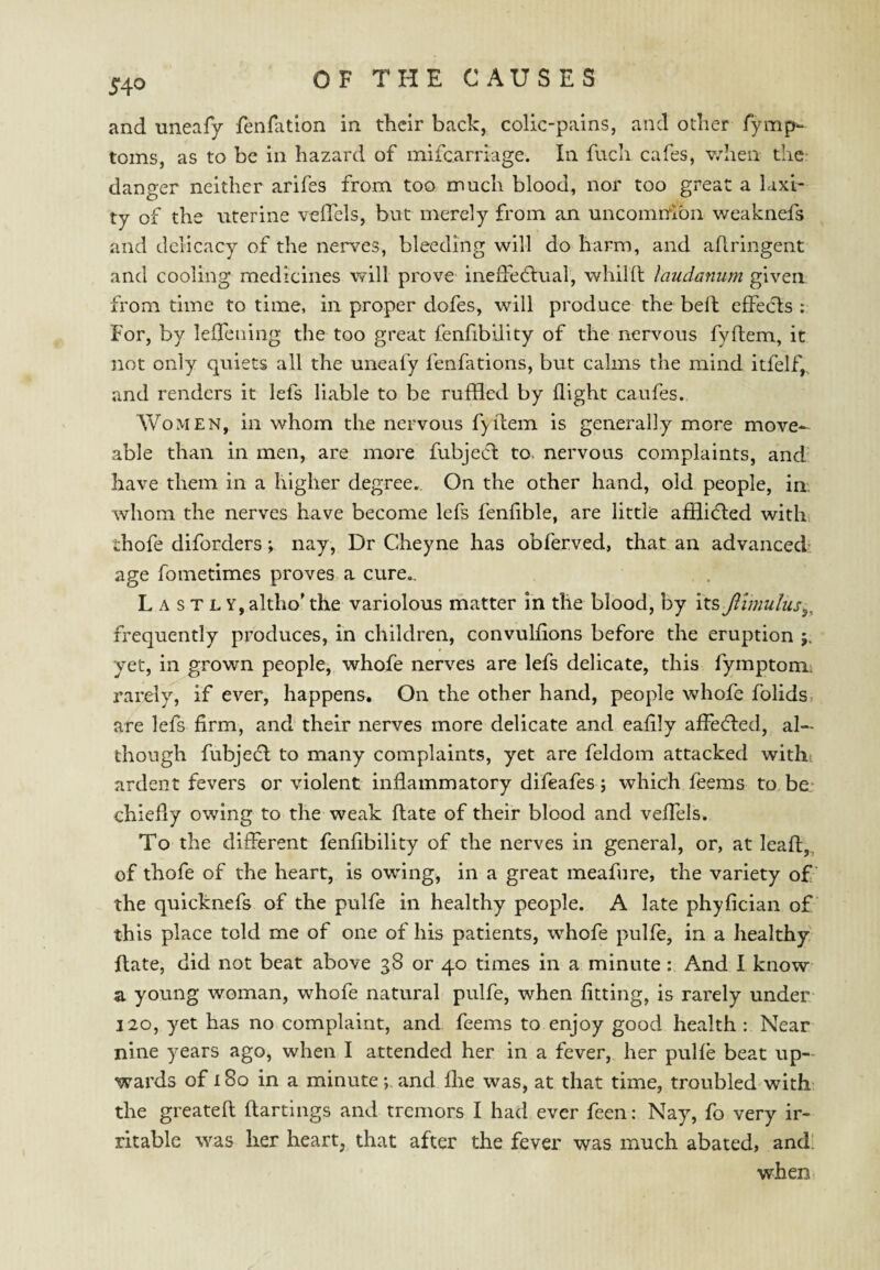 and uneafy fenlation in their back, colic-pains, and other fymp^ toms, as to be in hazard of milcarriage. In fuch cafes, v/hen thc: danger neither arifes from too much blood, nor too great a laxi¬ ty of the uterine veflels, but merely from an uncomrdoii weaknefs and delicacy of the nerves, bleeding will do harm, and aflringent and cooling medicines vfill prove ineffe6lual, whilft laudanum given from time to time, in proper dofes, will produce the beft effects : For, by leffcning the too great fenfibility of the nervous fyftem, it not only quiets all the uneafy fenfations, but calms the mind itfelf,.. and renders it lefs liable to be ruffled by flight caufes. Women, in whom the nervous fyffem is generally more move-- able than in men, are more fubject to> nervous complaints, and have them in a higher degree. On the other hand, old people, in. whom the nerves have become lefs fenflble, are little afflieffed with thofe diforders; nay, Dr Cheyne has obferved, that an advanced* age fometimes proves, a cure., , . Lastly, altho' the variolous matter in the blood, by \x.s, Jlimu!us^, frequently produces, in children, convulflons before the eruption j. yet, in grown people, whofe nerves are lefs delicate, this fymptom; rarely, if ever, happens. On the other hand, people whofe folids, are lefs firm, and their nerves more delicate and eaflly affeeffed, al¬ though fubjeeff to many complaints, yet are feldom attacked with ardent fevers or violent inflammatory difeafes; which feems to be* chiefly owing to the weak ftate of their blood and veffels. To the different fenfibility of the nerves in general, or, at leaft,, of thofe of the heart, is owing, in a great meafure, the variety of the quicknefs of the pulfe in healthy people. A late phyfician of this place told me of one of his patients, whofe pulfe, in a healthy ftate, did not beat above 38 or 40 times in a minute: And I know a young woman, whofe natural pulfe, when fitting, is rarely under- 120, yet has no complaint, and feems to enjoy good health : Near nine years ago, when I attended her in a fever, her pulfe beat up¬ wards of 180 in a minute; and flie was, at that time, troubled with; the greateft ftartings and tremors I had ever feen: Nay, fo very ir¬ ritable \Yas her heart, that after the fever was much abated, and’ when.