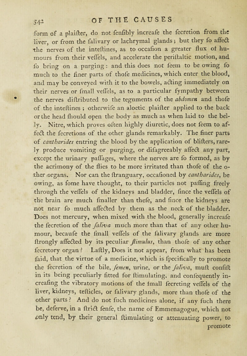 foriTi of a plaifter, do not fenfibly increafe the fecretion from the liver, or from the falivary or lachrymal glands ; but they fo affedl the nerves of the inteftines, as to occafion a greater flux of hu¬ mours from their veflfels, and accelerate the periflaltic motion, and fo bring on a purging : and this does not feem to be owing fo much to the finer parts of thofe medicines, which enter the blood, and may be conveyed with it to the bowels, adting immediately on their nerves or fmall veflels, as to a particular fympathy between the nerves diflributed to the teguments of the abdomen and thofe of the inteflines ; otherwife an aloetic plaifter applied to the back or the head fliould open the body as much as when laid to the bel¬ ly. Nitre, which proves often highly diuretic, does not feem to af- fe(fl the fecretions of the other glands remarkably. The finer parts of cantharidcs entring the blood by the application of bliflers, rare¬ ly produce vomiting or purging, or difagreeably affecl any part, except the urinary paflages, where the nerves are fo formed, as by the acrimony of the flies to be more irritated than thofe of the o- xher (Organs. Nor can the ftranguary, occafioned by cantharides, be owing, as fome have thought, to their particles not palling freely through the veflTels of the kidneys and bladder, fince the veffels of the brain are much fmaller than thefe, and fince the kidnevs are not near fo much affedled by them as the neck of the bladder. Does not mercury, when mixed with the blood, generally increafe the fecretion of the faliva much more than that of any other hu¬ mour, becaufe the fmall veflTels of the falivary glands are more ftrongly affedled by its peculiar Jlimulus^ than thofe of any other fecretory organ ? Laftly, Does it not appear, from what has been faid, that the virtue of a medicine, which is fpecifically to promote the fecretion of the bile, femen^ urine, or the faliva^ muft; confift in its being peculiarly fitted for flimulatlng, and confequently in- creafing the vibratory motions of the Imall fecreting veffels of the liver, kidneys, tefticles, or falivary glands, more than thofe of the other parts ? And do not fuch medicines alone, if any fuch there be, deferve, in a ftridl fenfe, the name of Emmenagogue, which not pnly tend, by their general ftimulating or attenuating power, to promote