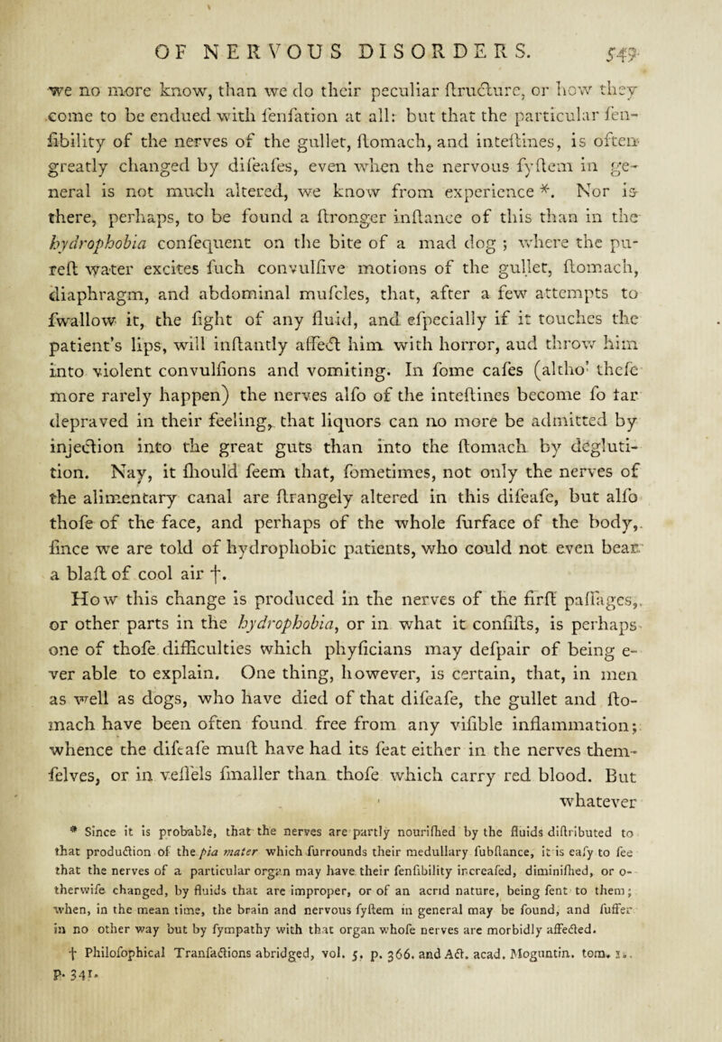 we no more know, than we do their peculiar ilrudlure, or how they come to be endued with fenfation at all: but that the particular fen- fibility of the nerves of the gullet, fLomacIi, and inteftines, is often greatly changed by difeafes, even when the nervous fydeai in ge¬ neral is not much altered, we know from experience Nor is- there, perhaps, to be found a (Ironger indance of this than in the hydrophobia confequent on the bite of a mad dog ; Vvdiere the pu- red; \yater excites fuch convuldve motions of the gullet, domach, diaphragm, and abdominal mufcles, that, after a few attempts to fwallow- it, the fight of any fluid, and efpecially if it touches the patient’s lips, will indantly affcvd him with horror, aud throw him into violent convulfions and vomiting. In fome cafes (altho- thefe- more rarely happen) the nerves alfo of the intedines become fo tar depraved in their feeling,., that liquors can no more be admitted by injeclion into the great guts than into the domach by degluti¬ tion. Nay, it fliould feem that, fometimes, not only the nerves of the alimentary canal are drangely altered in this difeafe, but alfo^ thofe of the face, and perhaps of the whole flirface of the body,, fince vre are told of hydrophobic patients, who could not even bear.' a blad of cool air f. How this change is produced in the nerves of the fird padliges,. or other parts in the hydrophobia^ or in what it conflds, is perhaps ^ one of thofe. difliculties which phyfleians may defpair of being e- ver able to explain. One thing, however, is certain, that, in men as well as dogs, who have died of that difeafe, the gullet and do¬ mach have been often found free from any viflble inflammation; whence the diftafe mud have had its feat either in the nerves them- felves, or in veffels fmaller than thofe which carry red blood. But whatever ^ since it is probable, that the nerves are partly nourifhed by the fluids diftributed to that produiflion of the pia mater which furrounds their medullary fubftance, it is eafy to fee that the nerves of a particular organ may have their fenflbility increafed, diminifhed, or o- therwife changed, by fluids that are improper, or of an acrid nature, being fent-to them; when, in the mean time, the brain and nervous fyftem in general may be found, and fuffer in no other way but by fympathy with that organ whofe nerves arc morbidly affeded. f Philofophical Tranfadions abridged, vol. 5, p. 366. and Ad. acad. Mogimtin.. tom^ji. P* 34^*