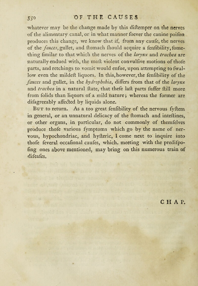 53*0 whatever may be the change made by this diftemper on the nerves of the alimentary canal, or in what manner foever the canine poifon produces this change, we know that if, from any caufe, the nerves of the fauces, gullet, and (lomach ihould acquire a fenhbility, fome- thing fimilar to that which the nerves of the larynx and trachea are naturally endued with, the moll: violent convulfive motions of thofe parts, and retchings to vomit would enfue, upon attempting to fwah low even the milded: liquors. In this,however, the fenlibility of the fauces and gullet, in the hydrophobia, differs from that of the larynx and trachea in a natural Hate, that thefe laft parts fuffer flill more from folids than liquors of a mild nature j whereas the former arc difagreeably affecfled by liquids alone. But to return. As a too great fenfibility of the nervous fyflem in general, or an unnatural delicacy of the ftomach and inteflines, or other organs, in particular, do not commonly of themfelves produce thofe various fymptoms which go by the name of ner¬ vous, hypochondriac, and hyfteric, I come next to inquire into thofe feveral occafional caufes, which, meeting with the predifpo- fing ones above mentioned, may bring on this numerous train of difeafes. CHAP.