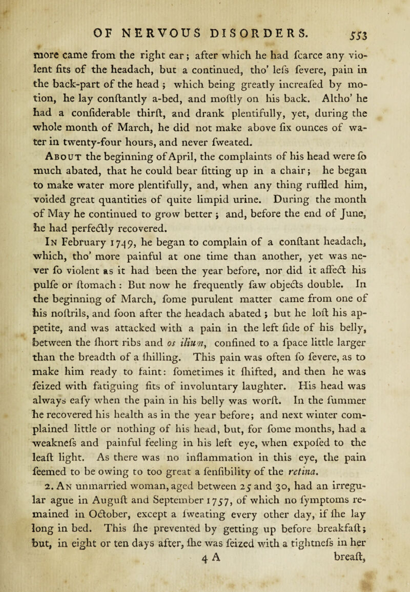 SSZ more came from the right ear; after which he had fcarce any vio¬ lent fits of the headach, but a continued, tho' lefs fevere, pain in the back-part of the head ; which being greatly increafed by mo¬ tion, he lay conftantly a-bed, and moftly on his back. Altho’ he had a confiderable third, and drank plentifully, yet, during the whole month of March, he did not make above fix ounces of wa¬ ter in twenty-four hours, and never fweated. About the beginning of April, the complaints of his head werefb much abated, that he could bear fitting up in a chair; he began to make water more plentifully, and, when any thing ruffled him, voided great quantities of quite limpid urine. During the month of May he continued to grow better j and, before the end of June, he had perfectly recovered. In February 17^9, he began to complain of a condant headach, which, tho’ more painful at one time than another, yet was ne¬ ver fo violent as it had been the year before, nor did it affedl his pulfe or domach : But now he frequently faw objecls double. In the beginning of March, fome purulent matter came from one of his nodrils, and foon after the headach abated j but he lod his ap¬ petite, and was attacked with a pain in the left fide of his belly, between the fhort ribs and os ilium^ confined to a fpace little larger than the breadth of a Ihilling. This pain was often fo fevere, as to make him ready to faint: fometimes it diifted, and then he was feized with fatiguing fits of involuntary laughter. His head was always eafy when the pain in his belly was word. In the dimmer he recovered his health as in the year before; and next winter com¬ plained little or nothing of his head, but, for fome months, had a weaknefs and painful feeling in his left eye, when expofed to the lead light. As there was no inflammation in this eye, the pain feeihed to be owing to too great a fenfibility of the retina, 2. An unmarried woman, aged between 25 and 30, had an irregu¬ lar ague in Augud and September 1757, of which no fymptoms re¬ mained in Odlober, except a fwcating every other day,' if fhe lay long in bed. This fhe prevented by getting up before breakfad; but, in eight or ten days after, fhe was feized with a tightnefs in her 4 A bread,