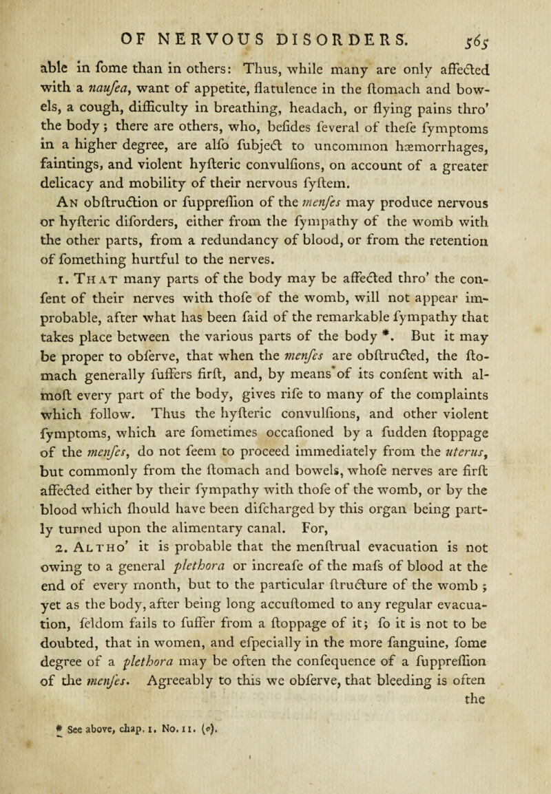 able in fome than in others: Thus, while many are only affe(5led with a naufea, want of appetite, flatulence in the flomach and bow¬ els, a cough, difficulty in breathing, headach, or flying pains thro* the body; there are others, who, befides feveral of thefe fymptoms in a higher degree, are alfo fubjedl to uncommon hemorrhages, fain tings, and violent hyfleric convulfions, on account of a greater delicacy and mobility of their nervous fyflem. An obflrudlion or fuppreffion of the rnenfes may produce nervous or hyfleric diforders, either from the fympathy of the womb with the other parts, from a redundancy of blood, or from the retention of fomething hurtful to the nerves. 1. That many parts of the body may be affedled thro’ the con- fent of their nerves with thofe of the womb, will not appear im¬ probable, after what has been faid of the remarkable fympathy that takes place between the various parts of the body *. But it may be proper to obferve, that when the menfes are obflriufled, the flo¬ mach generally fuffers firfl, and, by means* of its confent with al- mofl every part of the body, gives rife to many of the complaints which follow. Thus the hyfleric convulfions, and other violent fymptoms, which are fometimes occafioned by a fudden floppage of the menfes^ do not feem to proceed immediately from the ntenis^ but commonly from the flomach and bowels, whofe nerves are firfl affedled either by their fympathy with thofe of the womb, or by the blood which fliould have been difcharged by this organ being part¬ ly turned upon the alimentary canal. For, 2. Altho’ it is probable that the menflrual evacuation is not owing to a general plethora or increafe of the mafs of blood at the end of every month, but to the particular flru(5lure of the womb ; yet as the body, after being long accuflomed to any regular evacua¬ tion, fcldom fails to fuffer from a floppage of it; fo it is not to be doubted, that in women, and efpecially in the more fanguine, fome degree of a plethora may be often the confequence of a fuppreffion of tlie menfes. Agreeably to this we obferve, that bleeding is often the # See above, chap, i. No. ii. (e). I