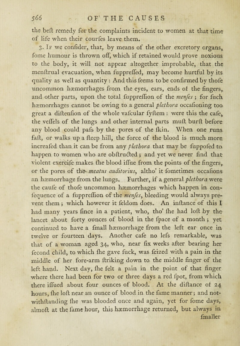 the befl remedy for the complaints incident to women at that time of life when their courfes leave them. 3. If we conhder, that, by means of the other excretory organs,^ fome humour is thrown off, which if retained would prove noxious to the body, it will not appear altogether improbable, that the mendrual evacuation, when fupprelTed, may become hurtful by its quality as well as quantity : And thisfeems to be confirmed by thofe uncommon hasmorrhages from the eyes, ears, ends of the fingers, and other parts, upon the total fupprefiion of the fnenfes ; for fuch hsemorrhages cannot be owing to a general plethora occafioning too great a diftenfion of the whole vafcular fyflem : were this the cafe,, the vefiels of the lungs and other internal parts mufl burft before any blood could pafs by the pores of the Ikin. V/hen one runs faft, or walks up a fleep hill, the force of the blood is much more increafed than it can be from any plethora that may be fuppofed to. happen to women who are obflru(5led j and yet we never find that violent exercife makes the blood iflue from the points of the fingers, or the pores of meatus auditorius^ altho’ it fometimes occafions an hsemorrhage from the lungs. Further, if a general plethora were the caufe of thofe uncommon hemorrhages which happen in con- fequence of a fupprefiion of the menfes, bleeding would always pre¬ vent them ; which however it feldom does.. An inflance of this I had many years fince in a patient, who, tho’ fhe had lofi: by the lancet about forty ounces of blood in the fpace of a month ; yet continued to have a fmall hemorrhage from the left ear once in twelve or fourteen days. Another cafe no lefs remarkable, was that of a woman aged 34, who, near fix weeks after bearing her fecond child, to which £he gave fuck, was feized with a pain in the middle of her fore-arm ftriking down to the middle finger of the left hand. Next day, flie felt a pain in the point of that finger where there had been for two or three days a red fpot, from which there ifiued about four ounces of blood. At the diftance of 24 hours, file lofi; near an ounce of blood in the fame manner; and not- wichftanding flie was blooded once and again, yet for fome days, almoll at the fame hour, this haemorrhage returned, but always in fmaller