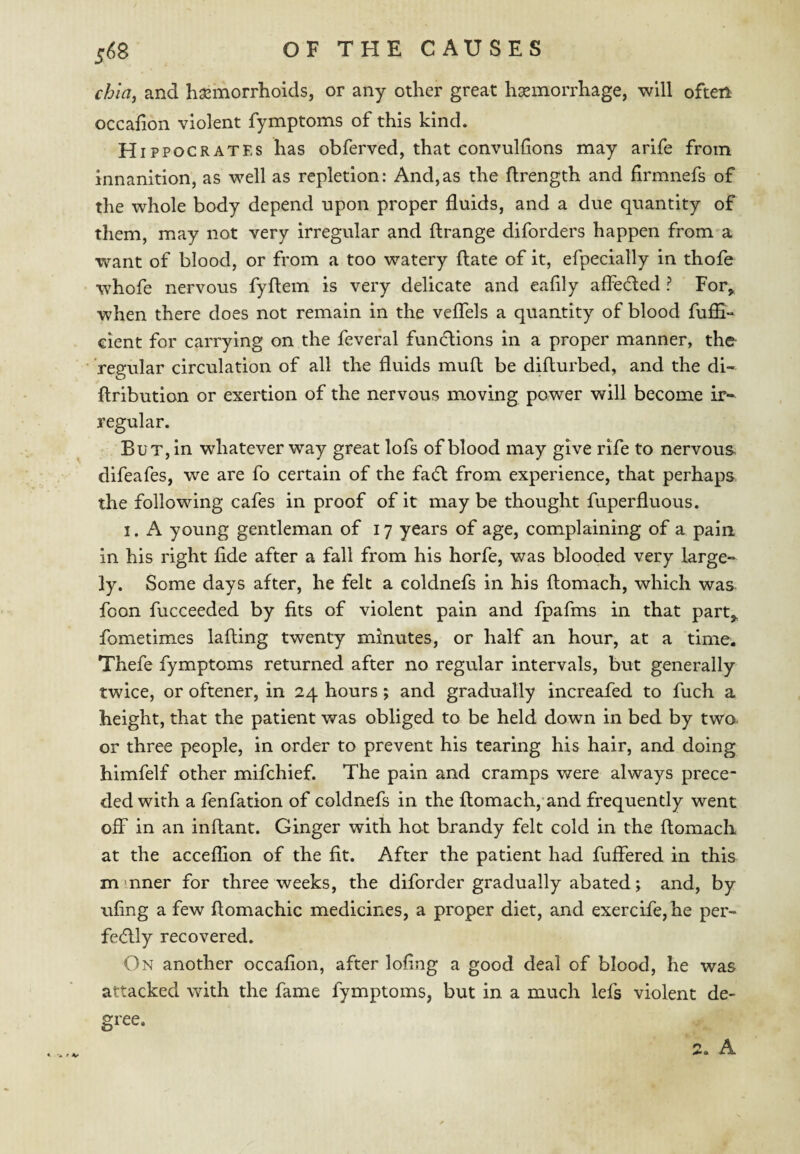 chiaj and haemorrhoids, or any other great hsemorrhage, will often occahon violent fymptoms of this kind. Hippocrates has obferved, that convulhons may arife from innanition, as well as repletion: And,as the flrength and firmnefs of the whole body depend upon proper fluids, and a due quantity of them, may not very irregular and ftrange diforders happen from a want of blood, or from a too watery flate of it, efpecially in thofe whofe nervous fyflem is very delicate and eafly affedted ? For^ when there does not remain in the vefTels a quantity of blood fuffi- cient for carrying on the feveral functions in a proper manner, the regular circulation of all the fluids muft be difturbed, and the di- ftributlon or exertion of the nervous moving power will become ir¬ regular. But, in whatever way great lofs of blood may give rife to nervous, difeafes, we are fo certain of the fadl from experience, that perhaps the following cafes in proof of it may be thought fuperfluous. I. A young gentleman of 17 years of age, complaining of a pain in his right fide after a fall from his horfe, was blooded very large¬ ly. Some days after, he felt a coldnefs in his ftomach, which was foon fucceeded by fits of violent pain and fpafms in that part,, fometimes lading twenty minutes, or half an hour, at a time. Thefe fymptoms returned after no regular intervals, but generally twice, or oftener, in 24 hours; and gradually increafed to fuch a height, that the patient was obliged to be held down in bed by two. or three people, in order to prevent his tearing his hair, and doing himfelf other mifchief. The pain and cramps were always prece¬ ded with a fenfation of coldnefs in the domach, and frequently went off in an indant. Ginger with hot brandy felt cold in the domacli at the acceflion of the fit. After the patient had differed in this mmner for three weeks, the diforder gradually abated; and, by ufing a few domachic medicines, a proper diet, and exercife,he per- fe(5lly recovered. On another occafion, after loflng a good deal of blood, he was attacked with the fame fymptoms, but in a much lefs violent de¬ gree. - ^ V 2. A