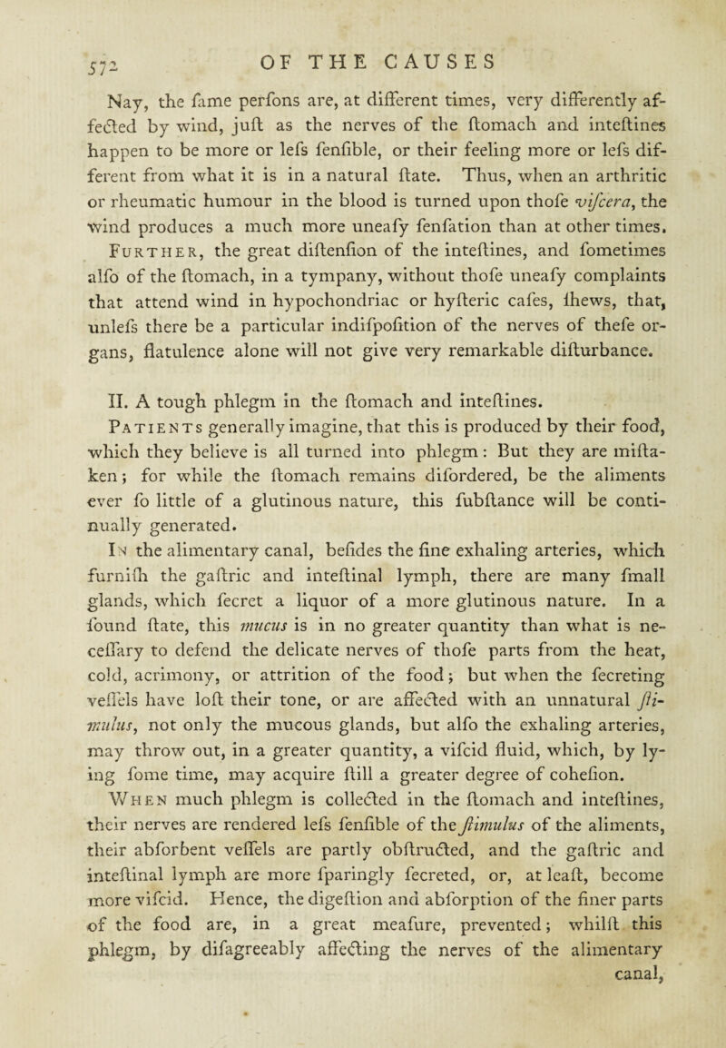 57- Nay, the fame perfons are, at different times, very differently af- fedled by wind, juft as the nerves of the ftomach and inteftines happen to be more or lefs fenftble, or their feeling more or lefs dif¬ ferent from what it is in a natural ftate. Thus, when an arthritic or rheumatic humour in the blood is turned upon thofe ^ifcera, the wind produces a much more unealy fenfation than at other times. Further, the great diftenfion of the inteftines, and fometimes alfo of the ftomach, in a tympany, without thofe uneafy complaints that attend wind in hypochondriac or hyfteric cafes, Ihews, that, unlefs there be a particular indifpofition of the nerves of thefe or¬ gans, flatulence alone will not give very remarkable difturbance. II. A tough phlegm in the ftomach and inteftines. Patients generally imagine, that this is produced by their food, which they believe is all turned into phlegm: But they are mifta- ken; for while the ftomach remains difordered, be the aliments ever fo little of a glutinous nature, this fubftance will be conti¬ nually generated. In the alimentary canal, befides the fine exhaling arteries, which furnifh the gaftric and inteftinal lymph, there are many fmall glands, which fecret a liquor of a more glutinous nature. In a found ftate, this mucus is in no greater quantity than what is ne- ceffary to defend the delicate nerves of thofe parts from the heat, cold, acrimony, or attrition of the food; but when the fecreting vefl'els have loft their tone, or are affected with an unnatural Jii~ iniilus^ not only the mucous glands, but alfo the exhaling arteries, may throw out, in a greater quantity, a vifcid fluid, which, by ly¬ ing fome time, may acquire ftill a greater degree of cohefion. V/hen much phlegm is colledled in the ftomach and inteftines, their nerves are rendered lefs fenftble of the jihnulus of the aliments, their abforbent veffels are partly obftrucfted, and the gaftric and inteftinal lymph are more fparingly fecreted, or, at leaft, become more vifcid. Hence, the digeftion and abforption of the finer parts of the food are, in a great meafure, prevented; whilft this phlegm, by difagreeably affe(fting the nerves of the alimentary canal,