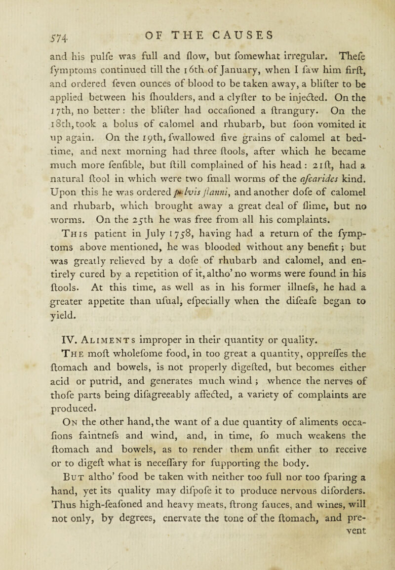 and his pulfe was full and flow, but fomewhat irregular, Thefe fymptoms continued till the i6th of January, when I faw him firfl, and ordered feven ounces of blood to be taken away, a blifler to be applied between his flioulders, and a clyfter to be injedied. On the 17th, no better: the blifler had occafioned a ftrangury. On the 18th, took a bolus of calomel and rhubarb, but foon vomited it up again. On the 19th, fwallowed five grains of calomel at bed¬ time, and next morning had three (tools, after which he became much more fenfible, but (till complained of his head: 21 ft, had a natural (tool in which were two fmall worms of the afearides kind. Upon this he was ordered p^dvis jiannl^ and another dofe of calomel and rhubarb, which brought away a great deal of flime, but no worms. On the 25th he was free from all his complaints. This patient in July 1758, having had a return of the fymp¬ toms above mentioned, he was blooded without any benefit; but was greatly relieved by a dofe of rhubarb and calomel, and en¬ tirely cured by a repetition of it, altho’no worms were found in his ftools. At this time, as well as in his former illnefs, he had a greater appetite than ufual, efpecially when the difeafe began to yield. IV. Aliments Improper in their quantity or quality. The moft wholefome food, in too great a quantity, opprefles the ftomach and bowels, is not properly digefted, but becomes either acid or putrid, and generates much wind ; whence the nerves of thofe parts being difagreeably affecfled, a variety of complaints are produced. On the other hand, the want of a due quantity of aliments occa- fions faintnefs and wind, and, in time, fo much weakens the ftomach and bowels, as to render them unfit either to receive or to digeft what is neceftary for fupporting the body. But altho’ food be taken with neither too full nor too fparing a hand, yet its quality may difpofe it to produce nervous diforders. Thus high-feafoned and heavy meats, ftrong fauces, and wines, will not only, by degrees, enervate the tone of the ftomach, and pre¬ vent