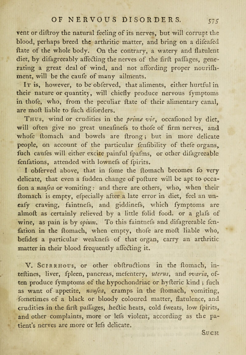 S7S vent or diftroy the natural feeling of its nerves, but will corrupt the blood, perhaps breed the arthritic matter, and bring on a difeafed Rate of the whole body. On the contrary, a watery and flatulent diet, by difagreeably afFe(5ling the nerves of the firft paffages, gene¬ rating a great deal of wind, and not affording proper nourifli- ment, will be the caufe of many ailments. It is, however, to be obferved, that aliments, either hurtful in their nature or quantity, will chiefly produce nervous fymptoms in thofe, who, from the peculiar Rate of their alimentary canal, are moR liable to Rich diforders. Thus, wind or crudities in the primts occafioned by diet, will often give no great uneafinefs to thofe of firm nerves, and 'whofe Romach and bowels are Rrong; but in more delicate people, on account of the particular fenfibility of thefe organs,. Rich caufes will either excite painful fpafms, or other difagreeable fenfations, attended with lownefs of fpirits. I obferved above, that in fome the Romach becomes fo very delicate, that even a fudden change of poRure will be apt to occa- Ron a naufea or vomiting: and there are others, who, when their Romach is empty, efpecially after a late error in diet, feel an un- cafy craving, faintnefs, and giddinefs, which fymptoms are almoR as certainly relieved by a little folid food, or a glafs of wine, as pain is by opiunu To this faintnefs and difagreeable fen- Ration in the Romach, when empty, thofe are moR liable who, befides a particular weaknefs of that organ, carry an arthritic matter in their blood frequently afiedting it. V. Scirrhous, or other obRrudlions in the Romach, in- teRines, liver, fpleen, pancreas, mefentery, uterus, and ovaria, of¬ ten produce fymptoms of the hypochondriac or hyReric kind ; fuch as want of appetite, naufea, cramps in the Romach, vomiting, fometimes of a black or bloody coloured matter, flatulence, and crudities in the firR paflliges, hecRic heats, cold fweats, low fpirits, and other complaints, more or lefs violent, according as the pa¬ tient’s nerves are more or lefs delicate. S.U c H