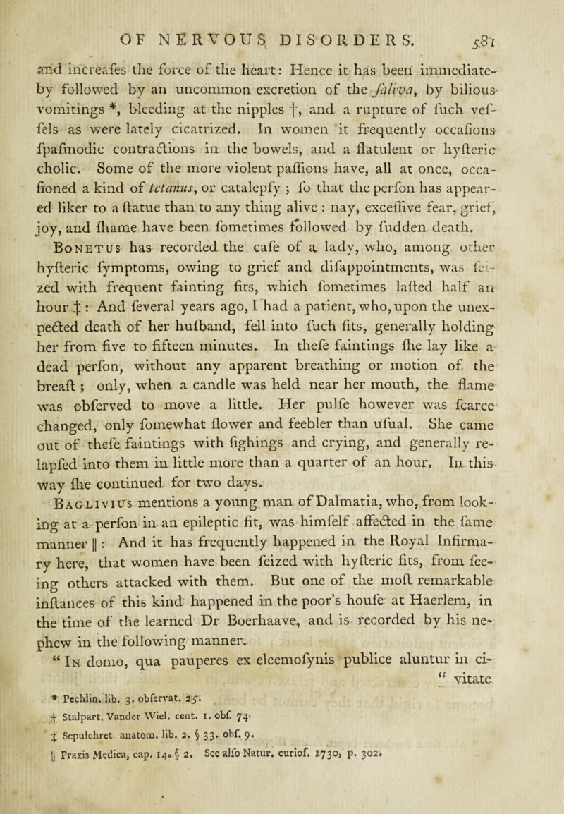 and increafes the force of the heart: Hence it has been immediate- by followed by an uncommon excretion of the faliva, by bilious- vomitings bleeding at the nipples and. a rupture of fuch vef- fels as were lately cicatrized. In women it frequently occafions- fpafmodic contractions in the bowels, and a flatulent or hyfteric cholic. Some of the more violent paffions have, all at once, occa- fioned a kind of tetanus^ or catalepfy ; fo that the perfon has appear¬ ed liker to a ftatue than to any thing alive : nay, exceffive fear, grief, joy, and fhame have been fometimes followed by fudden death. Bo NET us has recorded the cafe of a lady, who, among other hyfteric fymptoms, owing to grief and difappointments, was fe?.-- zed with frequent fainting fits, which fometimes lafted half an hour if : And feveral years ago, I had a patient, who, upon the unex- peCled death of her hufband, fell into fuch fitSj generally holding her from five to fifteen minutes. In thefe faintings fhe lay like a dead perfon, without any apparent breathing or motion of the breaft; only, when a candle was held near her mouth, the flame was obferved to move a little. Her pulfe however was fcarce changed, only fomewhat flower and feebler than ufual. She came out of thefe faintings with fighings and crying, and generally re- lapfed into them in little more than a quarter of an hour. In this way flie continued for two days. Baglivius mentions a young.man of Dalmatia, who, from look¬ ing at a perfon in an epileptic fit, was himfelf affecled in the fame manner |1 : And it has frequently happened in the Royal Infirma¬ ry here, that women have been feized with hyfteric fits, from fee¬ ing others attacked with them. But one of the moft remarkable inftaiiees of this kind happened in the poor’s houfe at Haerlem, in the time of the learned Dr Boerhaave, and is recorded by his ne¬ phew in the following manner. “ In domo, qua pauperes ex eleemofynis publice aluntur in ci- “ vitate * Pcchlln. lib. 3. obfervat. 25. \ Stalpart. Vander Wiel. cent, i.obf 74* :j: Sepulchret anatom, lib. 2. § 33. obf. 9. |j Praxis Msdica, cap. 14. § 2. See alfo Natur. curlof. 1730, p. 302*