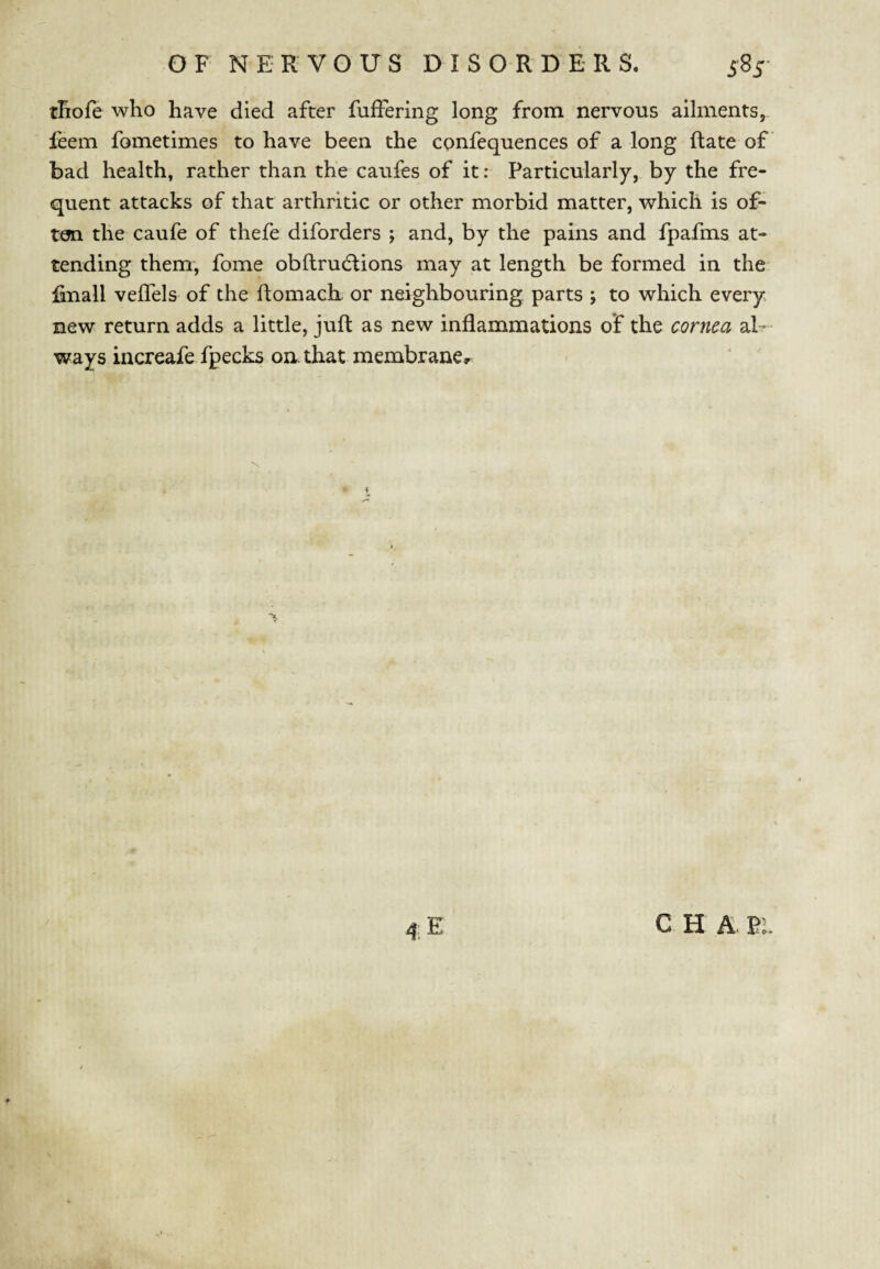 tliofe who have died after fuffering long from nervous ailments, leem fometimes to have been the confequences of a long (late of bad health, rather than the caufes of it: Particularly, by the fre¬ quent attacks of that arthritic or other morbid matter, which is of¬ ten the caufe of thefe diforders j and, by the pains and fpafms at¬ tending them, fome obftrudlions may at length be formed in the. linall veifels of the ftomacK or neighbouring parts ; to which every new return adds a little, juft as new inflammations of the cornea al¬ ways increafe fpecks on. that membrane^ C H A 21 I