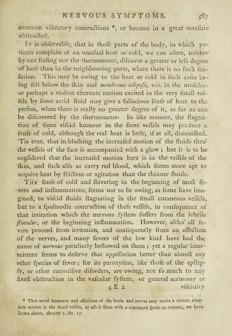 GDmmon vibratory contra(flions or become in a great meafure obRruCled. It is obfervable, that in thofe parts of the body, in which pa¬ tients complain of an unufual heat or cold, we can often, neither by onr feeling nor the thermometer, dlfcover a greater or lefs degree of heat than in the neighbouring parts, where there is no fuch fen- fation. This may be owing to the heat or cold in fuch cafes be¬ ing felt below the fkin and memhrana adipofa^ <viz. in the mufcles: or perhaps a violent alternate motion excited in the very fmall vef- fels by fome acrid fluid may give a fallacious fenfe of heat to the perfon, when there is really no greater degree of it, as far as can* be difeovered by the thermometer. In like manner, the ftagna- tion of fome vifeid humour in» the fame veflels may produce a fenfe of cold, although the real heat is little, if at all, diminillied. ’Tis true, that in blufliing the increafed motion of the fluids thro’ the veflels of the face is accompanied with a glow ; but it is to be Gonfldered that the increafed motion here is iir the veflTels of the fkin, and fuch alfo as carry red blood, which feems more apt to acquire heat by fried;!on or agitation than the thinner fluids. The fenfe of cold and fliivering in the beginning of mold fe- - vers and inflammations, feems not to be owing, as fome have ima¬ gined, to vifeid fluids ftagnating in the fmall cutaneous veffels, but to a fpafmodic contraction of thefe veflTels, in confequence of that irritation which the nervous fyftem fuflers from the febrile Jiimiihr, or the beginning inflammation. However, altho’ all fe¬ vers proceed, from irritation, and confequently from an affection, of the nerves,, and many fevers of the low kind have had the name of nervous peculiarly bellowed on them j yet a regtilar inter- 'mittent feems to deferve that appellation better than almofl: any other fpecies of fever; for its paroxyfms, like thofe of the epilep* fy, or other convulflve diforders, are owing, not fo much to any fixed obflruction in the vafcular fyftem, or general acrimony or 4 E. 2. vifeidity ■* That acrid humours and affedions of the brain and nerves may excite a violent alter- irate motion in the fmall vefiels, or afFt(5l tliem with a continued Ipafm or tetanus, we have, fliewn above, chapter i,No. 17.