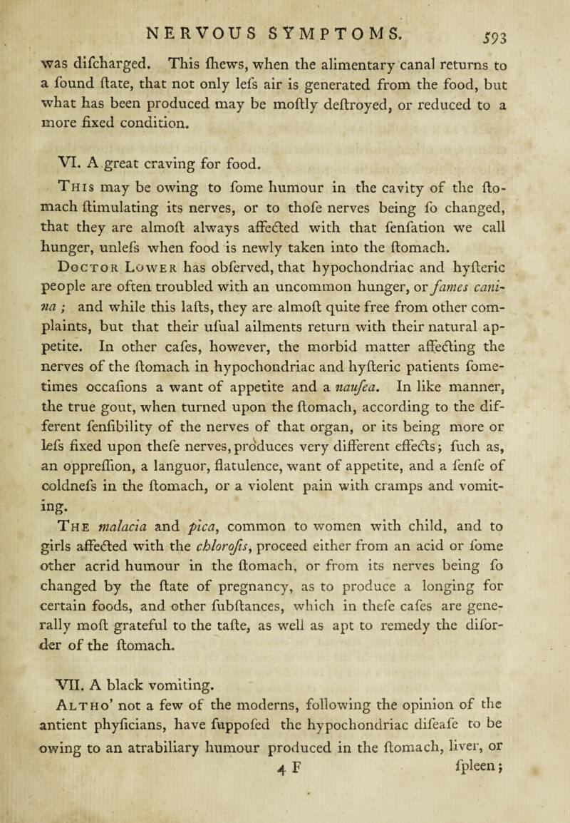 was difcKarged. This fliews, when the alimentary‘canal returns to a found Rate, that not only lefs air is generated from the food, but what has been produced may be moflly deftroyed, or reduced to a more fixed condition. VI. A great craving for food. This may be owing to fome humour in the cavity of the fto- mach ftimulating its nerves, or to thofe nerves being fo changed, that they are almofl always affedled with that fenfation w^e call hunger, unlefs when food is newly taken into the ftomach. Doctor Lower has obferved, that hypochondriac and hyileric people are often troubled with an uncommon hunger, ov fames cani- na ; and while this lafts, they are almoft quite free from other com¬ plaints, but that their ufual ailments return with their natural ap¬ petite. In other cafes, however, the morbid matter affedling the nerves of the ftomach in hypochondriac and hyfteric patients fome- times occafions a want of appetite and a naufea. In like manner, the true gout, when turned upon the ftomach, according to the dif¬ ferent fenfibility of the nerves of that organ, or its being more or lefs fixed upon thefe nerves, produces very different efiefls; fuch as, an oppreffion, a languor, flatulence, want of appetite, and a fenfe of coldnefs in the ftomach, or a violent pain with cramps and vomit¬ ing. The malacia and pica, common to women with child, and to girls affedled with the chlorofis, proceed either from an acid or fome other acrid humour in the ftomach, or from its nerves being fo changed by the ftate of pregnancy, as to produce a longing for certain foods, and other fubftances, which in thefe cafes are gene¬ rally moft grateful to the tafte, as well as apt to remedy the difor- d^r of the ftomach. VII. A black vomiting. Alt HO* not a few of the moderns, following the opinion of the antient phyficians, have fuppofed the hypochondriac difeafe to be owing to an atrabiliary humour produced in the ftomach, liver, or 4 F fpleen;