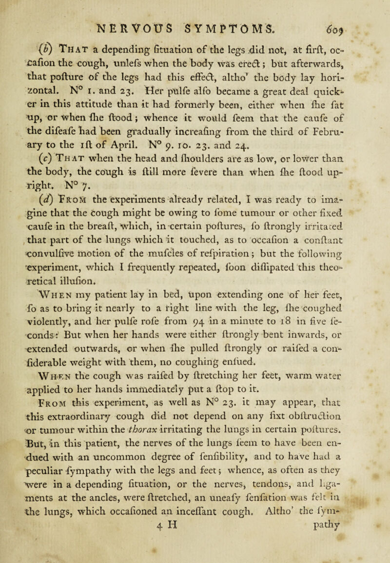 {^) That a depending fituation of the legs did not, at firfl, oc- Oafion the cough, unlefs when the body was ere6l; but afterwards, that pofture of the legs had this effedl, altho’ the body lay hori¬ zontal. N° I. and 23. Her pulfe alfo became a great deal quick¬ er in this attitude than it had formerly been, either when Ihe fat up, or when fhe flood; whence it would feem that the caufe of the difeafe had been gradually increafing from the third of Febru¬ ary to the ifl of April. 9, 10. 23. and 24. (c) That when the head and flioulders are as low, or lower than the body, the cough is fliil more fevere than when flie flood up¬ right. 7. (^) EroM the experiments'already related, I was ready to ima¬ gine that the cough might be owing to fome tumour or other fixed caufe in the bread, which, in certain poftures, fo ftrongly irritated that part of the lungs which it touched, as to occafion a conftant convulfive motion of the mufcles of refpiration; but the following 'experiment, which I frequently repeated, foon diffipated this theo¬ retical illufion. When my patient lay in bed. Upon extending one of her feet, fo as to bring it nearly to a right line with the leg, fhe coughed violently, and her pulfe rofe from 94 in a minute to 18 in five fe- condsBut when her hands were either ftrongly bent inwards, or extended outwards, or when fhe pulled ftrongly or raifed a con- fiderable weight with them, no coughing enfued. When the cough was raifed by firetching her feet, warm water applied to her hands immediately put a flop to it. From this experiment, as well as N° 23. it may appear, that this extraordinary cough did not depend on any fixt obllruclion or tumour within the thorax irritating the lungs in certain pollures. But, 4n this patient, the nerves of the lungs feem to have been en- 'dued with an uncommon degree of fenfibility, and to have had a peculiar fympathy with the legs and feet; whence, as often as they were in a depending fituation, or the nerves, tendons, and liga¬ ments at the ancles, were flretched, an uneafy fenfation was felt in the lungs, which occafioned an inceffant cough. Altho' the fyni- 4 H pa thy