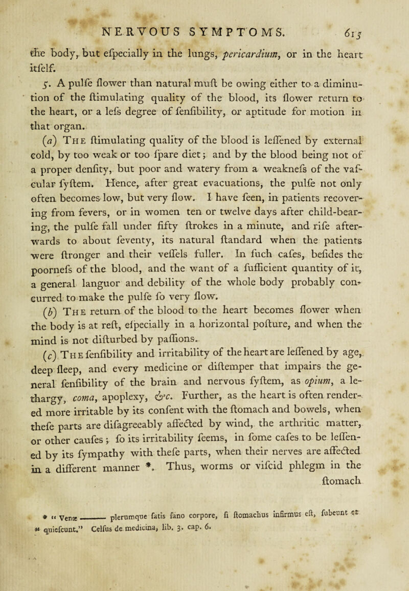 tRe body^ but efpecially ia the lungs, pericardium, or in the heart itfelf. 5*. A pulfe flower than natural mufl: be owing either to a diminu- ‘ tion of the ftimulating quality of the blood, its flower return to- the heart, or a lefs degree of fenfibility, or aptitude for motion in that organ. {a) The flimulating quality of the blood is leflTened by external eold, by too weak or too fpare diet; and by the blood being not of a proper denfity, but poor and v/atery from a weaknefs of the vaf- Gular fyftem. Hence, after great evacuations, the pulfe not only often becomes-low, but very flow. I have feen, in patients recover¬ ing from fevers, or in women ten or twelve days after child-bear¬ ing, the pulfe fall under fifty ftrokes in a minute, and rife after¬ wards to about feventy, its natural ftandard when the patients were ftronger and their veffels fuller. In fuch cafes, befides the poornefs of the blood, and the want of a fufiicient quantity of it, a general languor and debility of the whole body probably com curred' to make the pulfe fo very flow. {Id) The return of the blood to the heart becomes flower when the body is at refl, efpecially in a horizontal pofture, and when the mind is not difturbed by paffions. (r) The fenfibility and irritability of the heart are leflTened by age,, deep fleep, and every medicine or diflemper that impairs the ge¬ neral fenfibility of the brain and nervous fyflem, as opium, a le¬ thargy, coma, apoplexy, <6^c. Further, as the heart is often render-- ed more irritable by its confent with the flomach and bowels, when thefe parts are difagreeably affeded by wind, the arthritic matter,,, or other caufes ; fo its irritability feems, in fome cafes to be leffen- ed by its fympathy with thefe parts, when their nerves are affeded in a different manner Thus, worms or vifcid phlegm in the flomach * (( venjg_ plerumqne fatis fano corpore, fi ftomachus Infirmus eft, quiefcunt.” Celfus de medicina, lib. 3* fubeunt s£