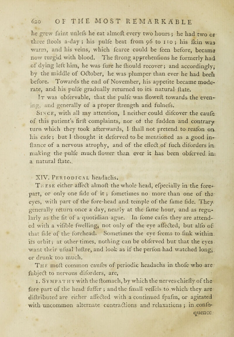 he grew faint nnlefs he eat almofl every two hours j he had two of three Itools a-day ; his pulfe beat from 96 to iio ; his fkin was warm, and his veins, which fcarce could be feen before, became now turgid with blood. The ftrong apprehenhons he formerly had of dying left him, he was fure he Ihould recover; and accordingly,' by the middle of Odlober, he was plumper than ever he had been, before. Towards the end of November, his appetite became mode- ' rate, and his pulfe gradually returned to its natural Hate. It was obfervable, that the pulfe was Howell towards the even¬ ing, and generally of a proper ftrength and fulnefs. Since, with all my attention, I neither could difcover the caufe of this patient’s firll complaints, nor of the fudden and contrary turn which they took afterwards, I lhall not pretend to reafon on his cafe; but I thought it deferved to be mentioned as a good in- Hance of a nervous atrophy, and of the efledl of fuch dilbrders in , making the pulfe much flower than ever it has been obferved in4 a natural Hate.. XTV. Periodical Keadaclis. These cither affedl almoH the whole head, efpecially in the fore-- part, or only one fide of it ; fometimes no more than one of the' eyes, with part of the fore-head and temple of the fame fide. They generally return once a day, nearly at the fame hour, and as regu-^ larly as the fit of a quotidian ague. In fome cafes they are attend-- ed with a vifible fwelling, not only of the eye affedled, but alfo of that fide of the forehead. Sometimes the eye feems to fink within its orbit; at other times, nothing can be obferved but that the eyes w^ant their ufual laHre, and look as if the perfon had watched longj, or drunk too much. Thf moH common caufes of periodic headachs in thofe who^are fubjefl to nervous diforders, are, I. Sy M P AT H Y with the Homach, by which the nerves chieHy of the fore part of the head fuffer ; and the fmall veflels to which they are diHributed are either aHe(51:ed with a continued fpafm, or agitated with uncommon alternate contradlions and relaxations ; in confer quence