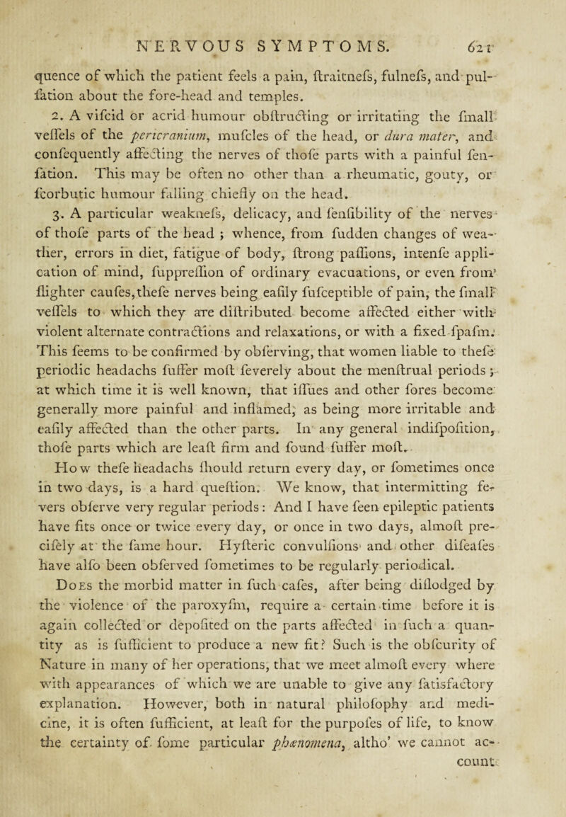 quence of which the patient feels a pain, ftraitnefs, fulnefs, and-pul¬ iation about the fore-head and temples. 2. A vifcid or acrid humour obftrudling or irritating the fmalP veffels of the pericranium^ mufcles of the head, or dura mater, and- confequently affecting the nerves of thofe parts with a painful fen- fation. This may be often no other than a rheumatic, gouty, or^ fcorbutic humour falling chiefly on the head. 3. A particular weaknefs, delicacy, and fenfibility of the nerves' of thofe parts of the head j whence, from fudden changes of wea¬ ther, errors in diet, fatigue of body, ftrong paflions, intenfe appli¬ cation of mind, ftippreifion of ordinary evacuations, or even from’ {lighter caufes,thefe nerves being eafily fufceptible of pain,- the finalF veffels to^ which they are diftributed become affedled either witli= violent alternate contractions and relaxations, or with a fixedTpafm.’ This feems to be confirmed by obferving, that women liable to thefo periodic headachs fuffer moll feverely about the menftrual periods j- at which time it is well known, that iffues and other fores become generally more painful and inflamed; as being more irritable and eafily affeCted than the other parts. In' any general' indifpofition,. thofe parts which are leafl firm and found fuffer molt..^ H ow thefe headachs fhould return every day, or fometimes once in two days, is a hard queflion. We know, that intermitting fer vers obferve very regular periods : And I have feen epileptic patients have fits once or twice every day, or once in two days, almofl pre- cifely at'the fame hour. Hyfleric convulfions* and. other difeafes have alfo been obferved fometimes to be regularly periodical. D oEs the morbid matter in fuch cafes, after being diflodged by the violence ‘ of the paroxyfm, require a- certain-time before it is again collecfed or depofited on the parts affected' in fuch'a quan¬ tity as is fufficient to produce a new fit? Such is the obfcurity of Nature in many of her operations; that we meet almofl every where with appearances of which'we are unable to give any fatisfaclory explanation. However, both in' natural philofophy and medi¬ cine, it is often fufficient, at leafl for the purpoies of life, to know the certainty of> fome particular phcenomena^ ^ altho’ we cannot ac^ • countc