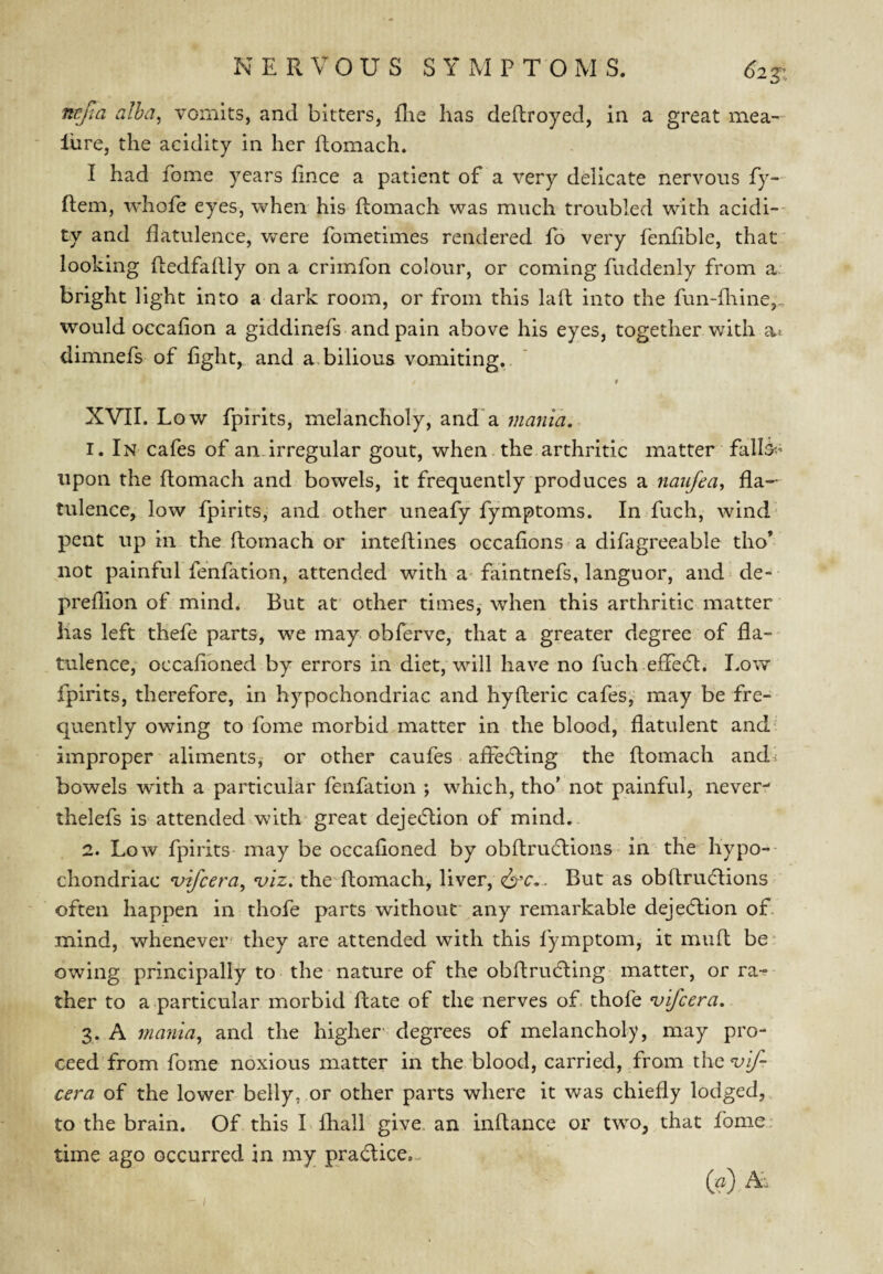 nrjla alha^ vomits, and bitters, (lie has deftroyed, in a great mea¬ sure, the acidity in her ftomach. I had fome years fince a patient of a very delicate nervous fy- ftem, whofe eyes, when his flomach was much troubled with acidi¬ ty and flatulence, were fometimes rendered fo very fenflble, that looking fledfaftly on a crlmfon colour, or coming fuddenly from ar bright light into a dark room, or from this lafl: into the fun-fliine,., would occaflon a giddinefs and pain above his eyes, together with ai dimnefs of flght, and a, bilious vomiting,. f XVII. Low fpirlts, melancholy, and'a 1. In cafes of an irregular gout, when the arthritic matter falls?' upon the flomach and bowels, it frequently produces a naiifea, fla¬ tulence, low fpirits, and other uneafy fymptoms. In fuch, wind* pent up in. the flomach or inteflines occafions a difagreeable tho* not painful fenfation, attended with a-faintnefs, languor, aiid^de- preflion of mind. But at other times,- when this arthritic matter has left thefe parts, we may obferve, that a greater degree of fla¬ tulence, occafibned by errors in diet, will have no fuch eflebl. Lo^v fpirits, therefore, in hypochondriac and hyfleric cafes,’ may be fre¬ quently owing to fome morbid matter in the blood, flatulent and- improper aliments,- or other caufes afFebling the flomach andi bowels w'ith a particular fenfation *, which, tho' not painful, never- thelefs is attended with* great dejeblion of mind.. 2. Low fpirits may be occafloned by obflrublions in the hypo-- chondriac vifcera, viz. the flomach, liver, But as obflriuflions often happen in thofe parts without any remarkable dejection of. mind, whenever' they are attended with this fymptom, it mufl be owing principally to the nature of the obflrubling matter, or ra-^ ther to a particular morbid flate of the nerves of thofe vifcera. 3. A mania^ and the higher- degrees of melancholy, may pro¬ ceed from fome noxious matter in the blood, carried, from xhcvif- cera of the lower belly, or other parts where it was chiefly lodged,, to the brain. Of this I Ihall give, an inflance or two, that fome: time ago occurred in my prablice.- (a) A'.