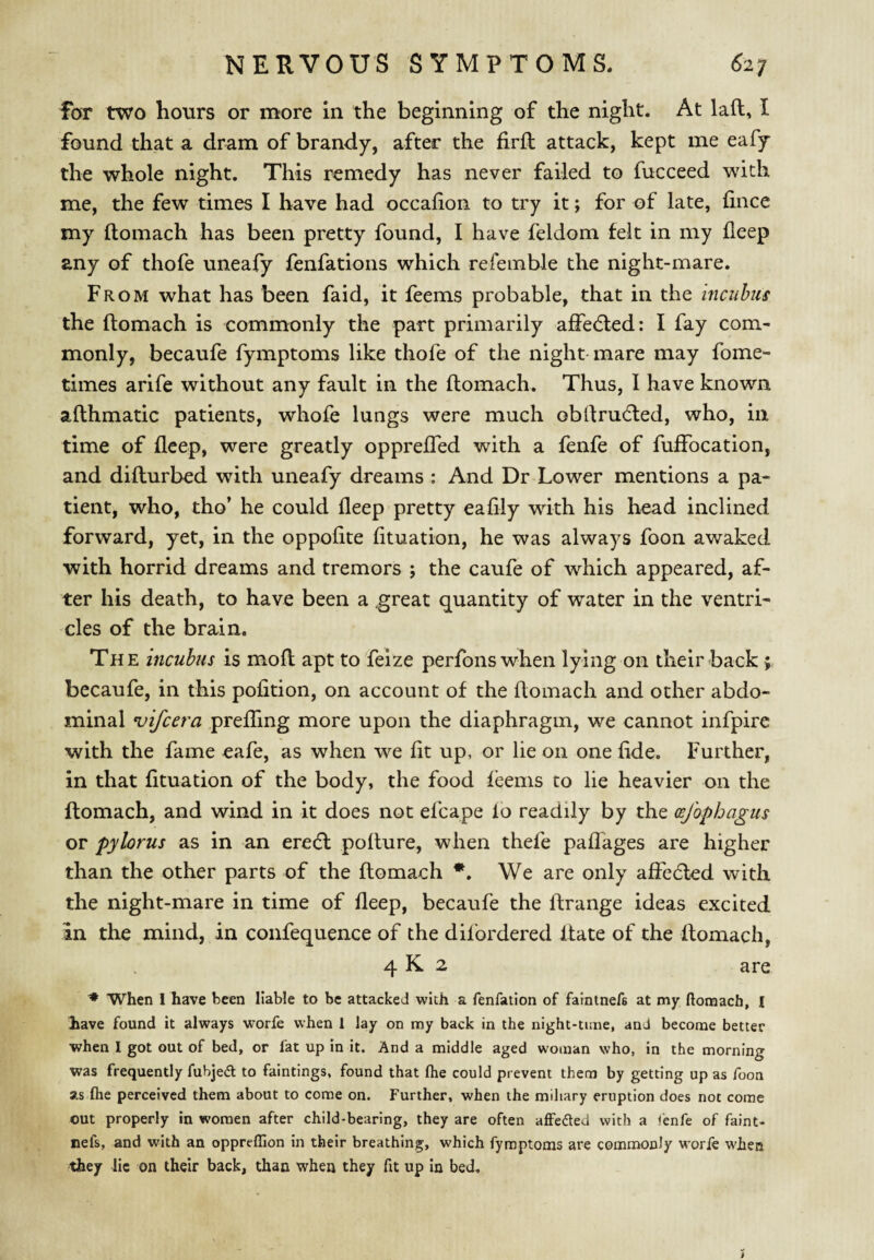 foT two hours or more in the beginning of the night. At laft, I found that a dram of brandy, after the firft attack, kept me eafy the whole night. This remedy has never failed to fucceed with me, the few times I have had occafion to try it; for of late, lince my ftomach has been pretty found, I have feldom felt in my deep any of thofe uneafy fenfations which refemble the night-mare. From what has been faid, it feems probable, that in the incubus the ftomach is commonly the part primarily affedled: I fay com¬ monly, becaufe fymptoms like thofe of the night-mare may fome- times arife without any fault in the ftomach. Thus, I have known afthmatic patients, whofe lungs were much obftrudted, who, in time of fleep, were greatly opprefled with a fenfe of fuffocation, and difturbed with uneafy dreams : And Dr Lower mentions a pa¬ tient, who, tho’ he could fleep pretty eafily with his head inclined forward, yet, in the oppolite fltuation, he was always foon awaked with horrid dreams and tremors ; the caufe of which appeared, af¬ ter his death, to have been a .great quantity of water in the ventri¬ cles of the brain. The incubus is moft apt to feize perfons when lying on their back; becaufe, in this pofition, on account of the ftomach and other abdo¬ minal vifcera preffing more upon the diaphragm, we cannot infpire with the fame eafe, as when we fit up, or lie on one fide. Further, in that fltuation of the body, the food feems to lie heavier on the ftomach, and wind in it does not efcape lb readily by the (sjophagus or pylorus as in an ere(ft pofture, when thefe paffages are higher than the other parts of the ftomach *. We are only affedled with the night-mare in time of fleep, becaufe the ftrange ideas excited an the mind, in confequence of the dilbrdered Itate of the ftomach, 4 K 2 are When I have been liable to be attacked with a fenfation of faintnefe at my ftomach, I have found it always worfe when 1 lay on my back in the night-time, and become better when I got out of bed, or fat up in it. And a middle aged woman who, in the morning was frequently fubjedt to faintings, found that fhe could prevent them by getting up as foon as ftie perceived them about to come on. Further, when the miliary eruption does not come out properly in women after child-bearing, they are often affeded with a <enfe of faint- nefs, and with an oppreftlon in their breathing, which fymptoms are commonly worfe when they lie on their back, than when they fit up In bed. i